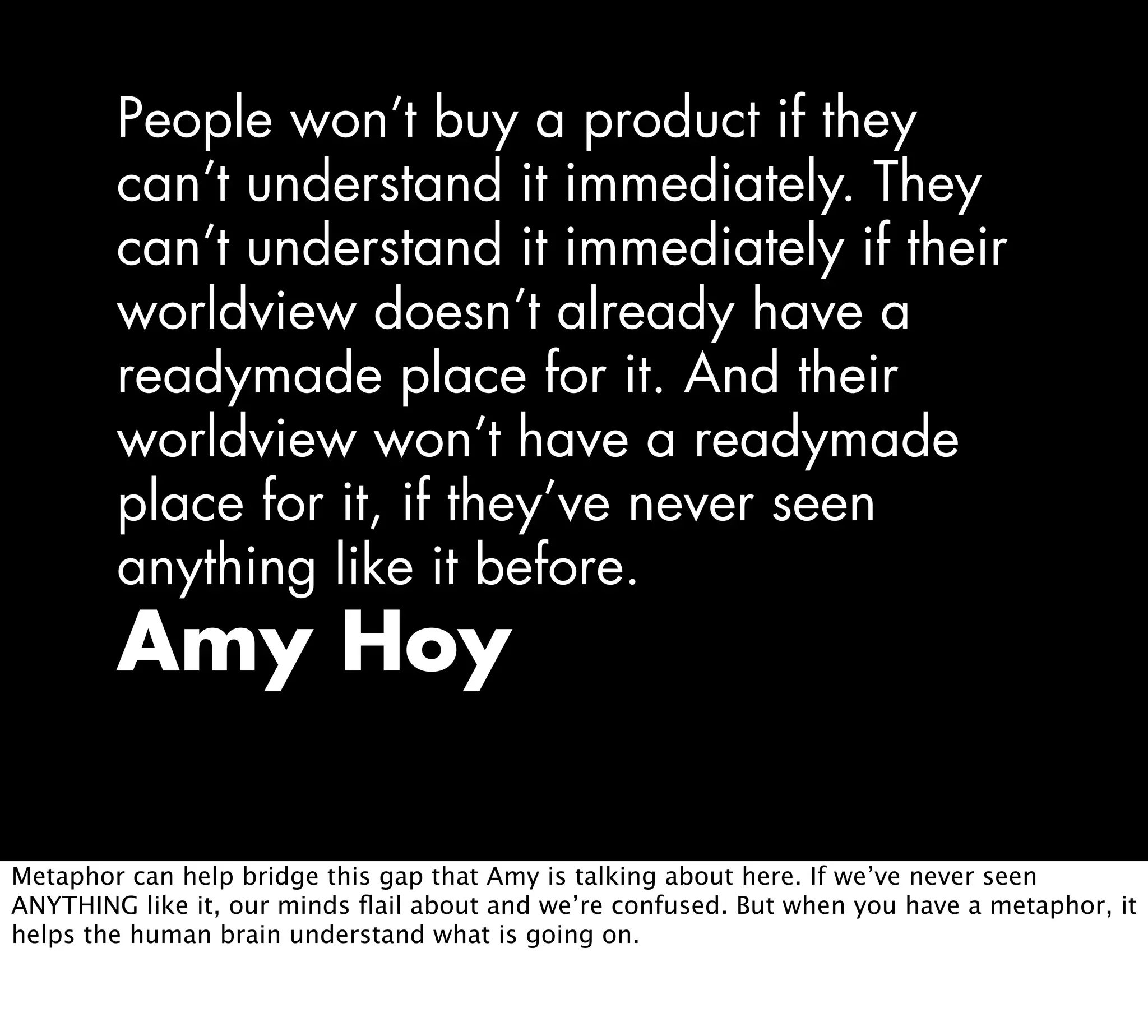 People won’t buy a product if they
can’t understand it immediately. They
can’t understand it immediately if their
worldview doesn’t already have a
readymade place for it. And their
worldview won’t have a readymade
place for it, if they’ve never seen
anything like it before.
Amy Hoy
Metaphor can help bridge this gap that Amy is talking about here. If we’ve never seen
ANYTHING like it, our minds ﬂail about and we’re confused. But when you have a metaphor, it
helps the human brain understand what is going on.
 