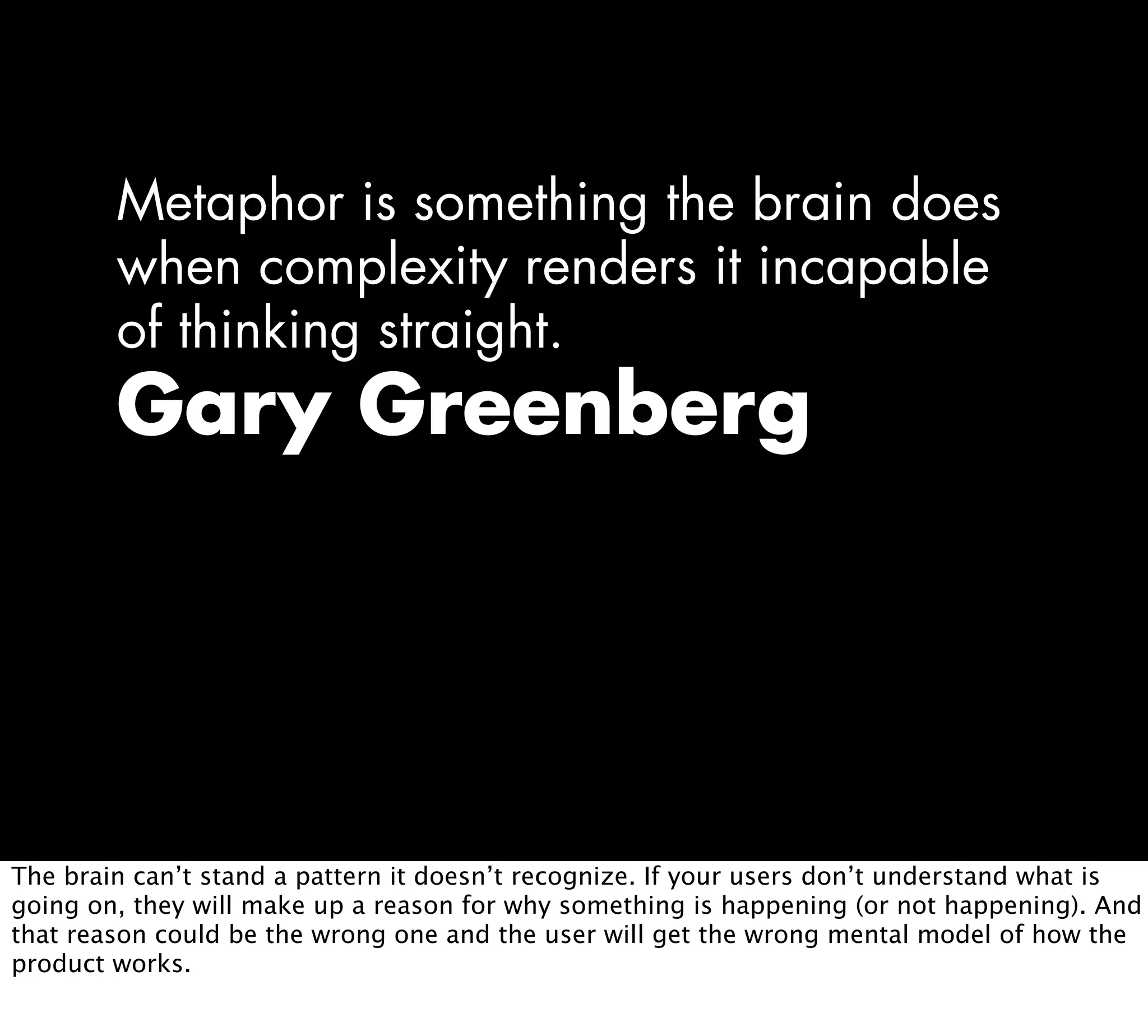 Metaphor is something the brain does
when complexity renders it incapable
of thinking straight.
Gary Greenberg
The brain can’t stand a pattern it doesn’t recognize. If your users don’t understand what is
going on, they will make up a reason for why something is happening (or not happening). And
that reason could be the wrong one and the user will get the wrong mental model of how the
product works.
 