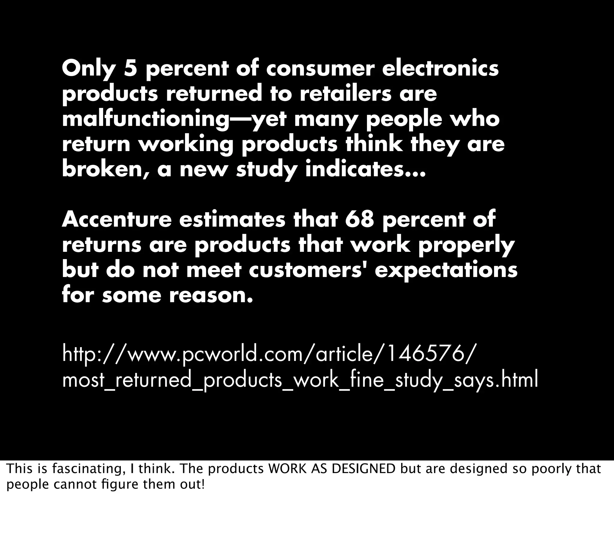 Only 5 percent of consumer electronics
products returned to retailers are
malfunctioning—yet many people who
return working products think they are
broken, a new study indicates...
Accenture estimates that 68 percent of
returns are products that work properly
but do not meet customers' expectations
for some reason.
http://www.pcworld.com/article/146576/
most_returned_products_work_fine_study_says.html
This is fascinating, I think. The products WORK AS DESIGNED but are designed so poorly that
people cannot ﬁgure them out!
 