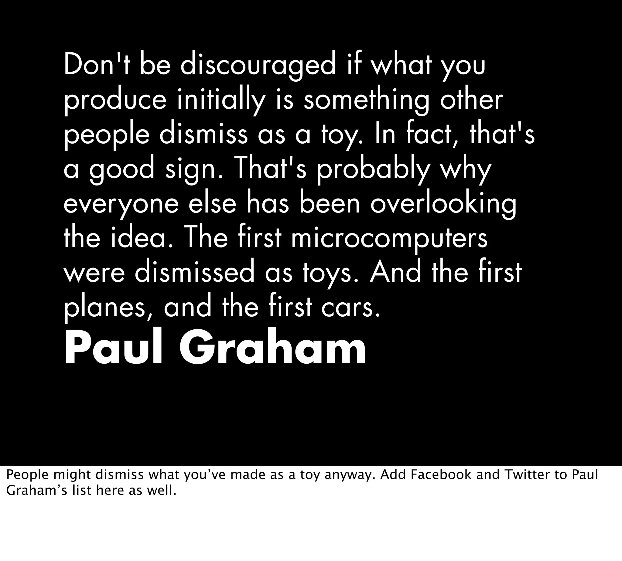 Don't be discouraged if what you
produce initially is something other
people dismiss as a toy. In fact, that's
a good sign. That's probably why
everyone else has been overlooking
the idea. The first microcomputers
were dismissed as toys. And the first
planes, and the first cars.
Paul Graham
People might dismiss what you’ve made as a toy anyway. Add Facebook and Twitter to Paul
Graham’s list here as well.
 
