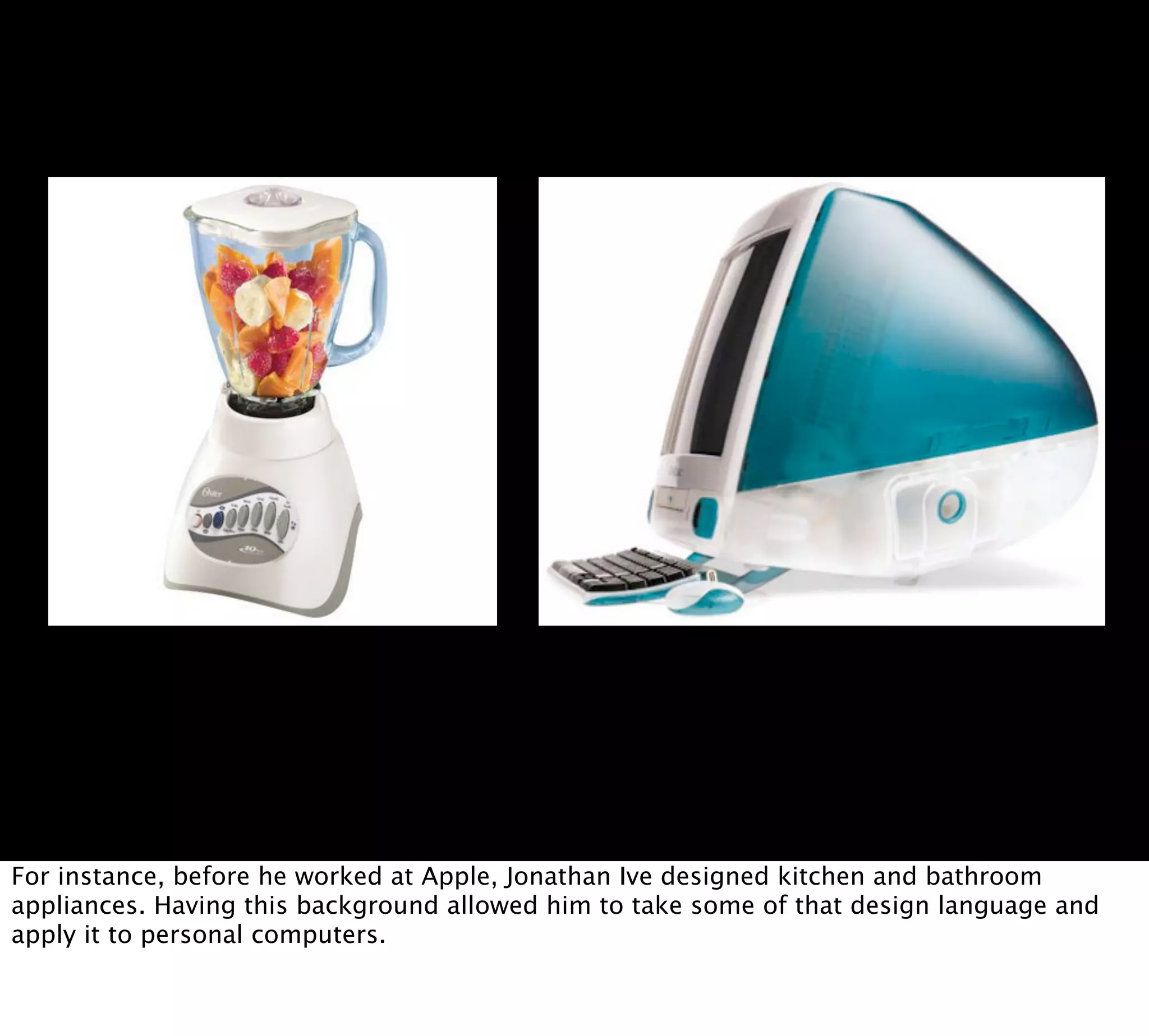 For instance, before he worked at Apple, Jonathan Ive designed kitchen and bathroom
appliances. Having this background allowed him to take some of that design language and
apply it to personal computers.
 
