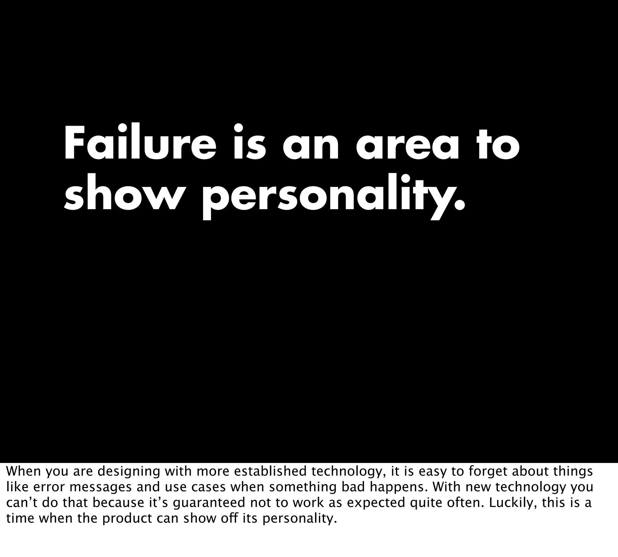 Failure is an area to
show personality.
When you are designing with more established technology, it is easy to forget about things
like error messages and use cases when something bad happens. With new technology you
can’t do that because it’s guaranteed not to work as expected quite often. Luckily, this is a
time when the product can show off its personality.
 