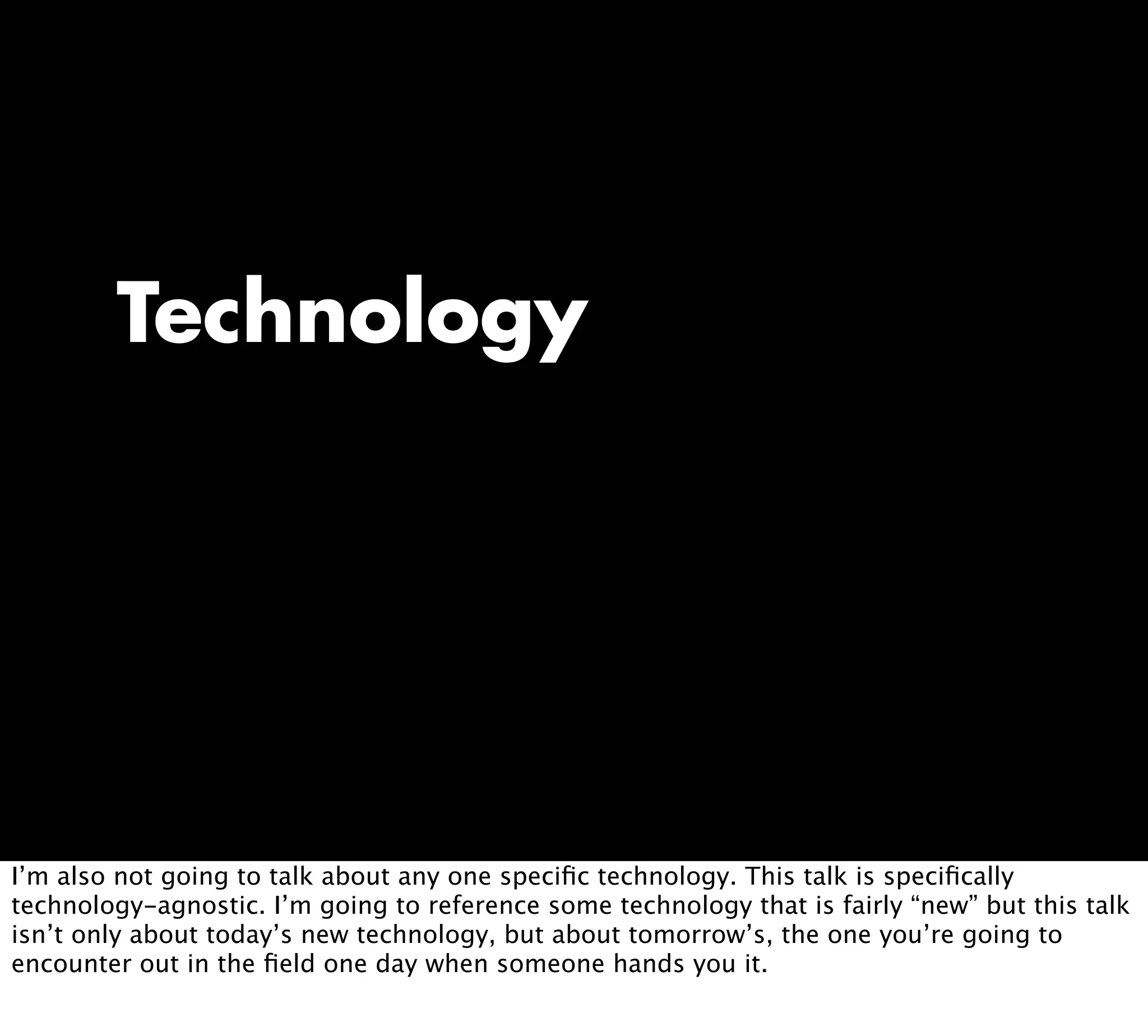 Technology
I’m also not going to talk about any one speciﬁc technology. This talk is speciﬁcally
technology-agnostic. I’m going to reference some technology that is fairly “new” but this talk
isn’t only about today’s new technology, but about tomorrow’s, the one you’re going to
encounter out in the ﬁeld one day when someone hands you it.
 