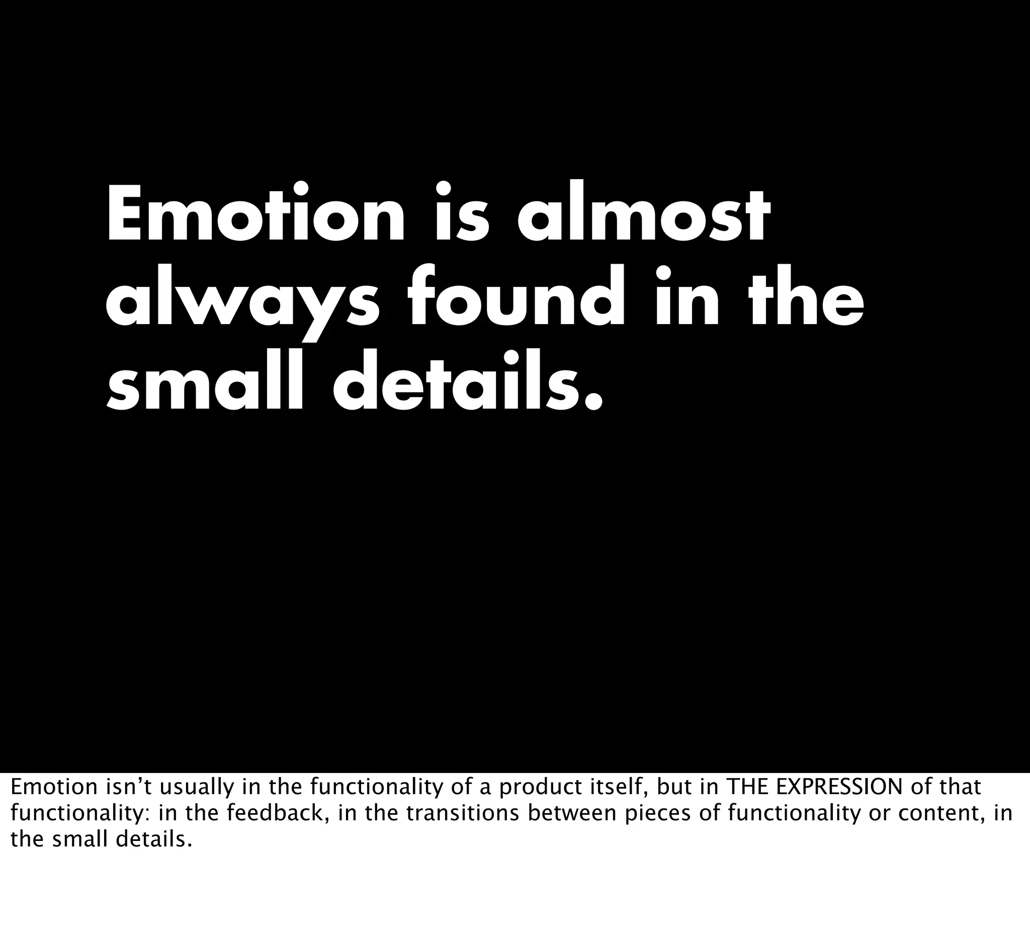 Emotion is almost
always found in the
small details.
Emotion isn’t usually in the functionality of a product itself, but in THE EXPRESSION of that
functionality: in the feedback, in the transitions between pieces of functionality or content, in
the small details.
 