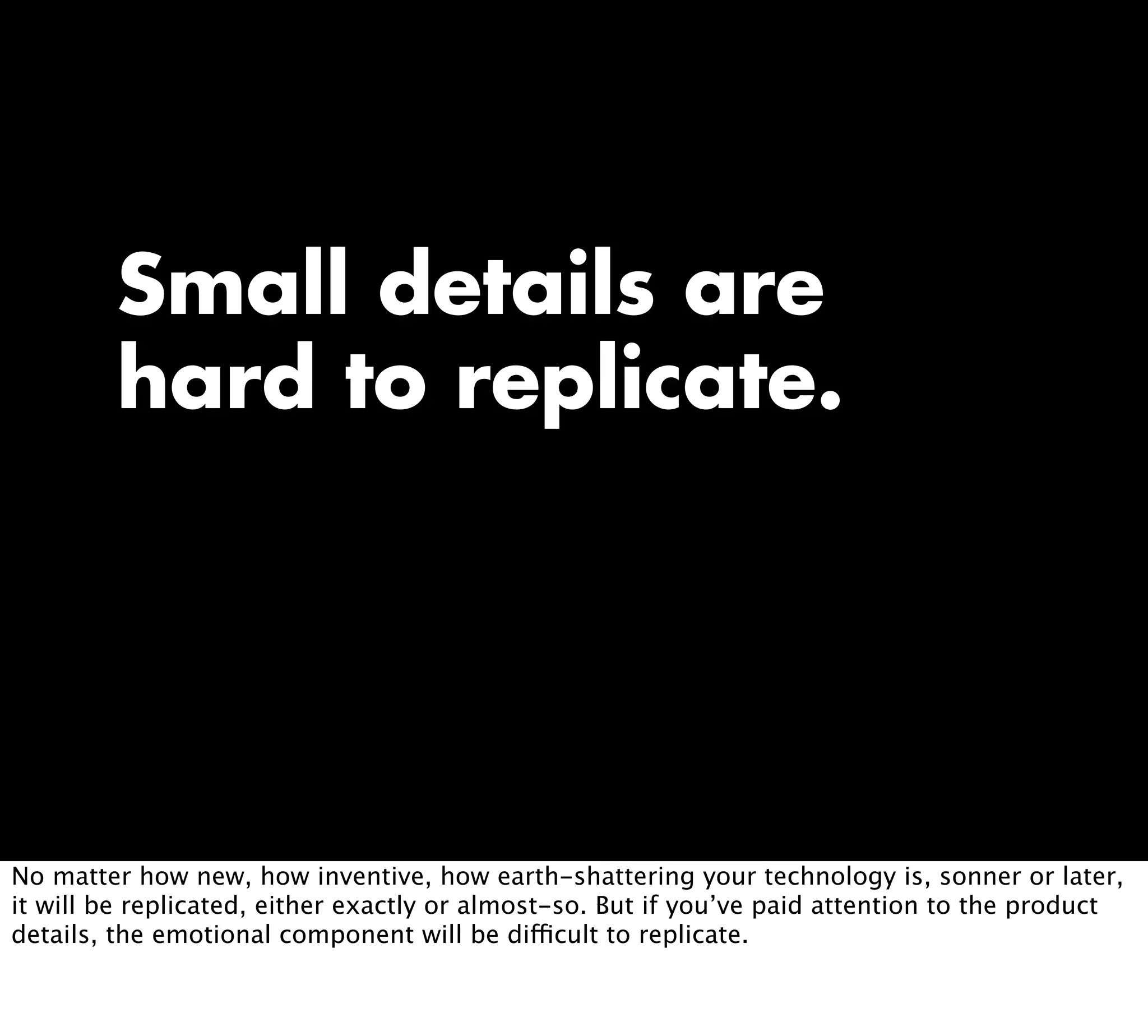 Small details are
hard to replicate.
No matter how new, how inventive, how earth-shattering your technology is, sonner or later,
it will be replicated, either exactly or almost-so. But if you’ve paid attention to the product
details, the emotional component will be difficult to replicate.
 