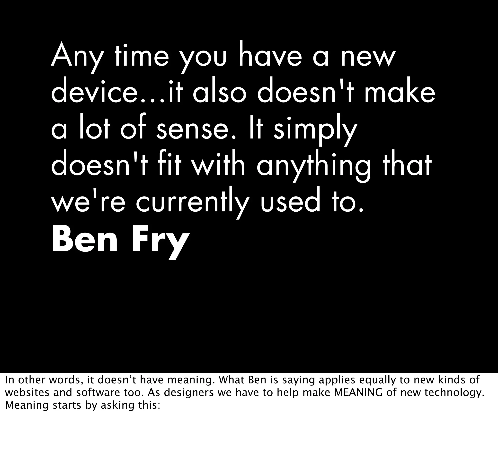 Any time you have a new
device...it also doesn't make
a lot of sense. It simply
doesn't fit with anything that
we're currently used to.
Ben Fry
In other words, it doesn’t have meaning. What Ben is saying applies equally to new kinds of
websites and software too. As designers we have to help make MEANING of new technology.
Meaning starts by asking this:
 