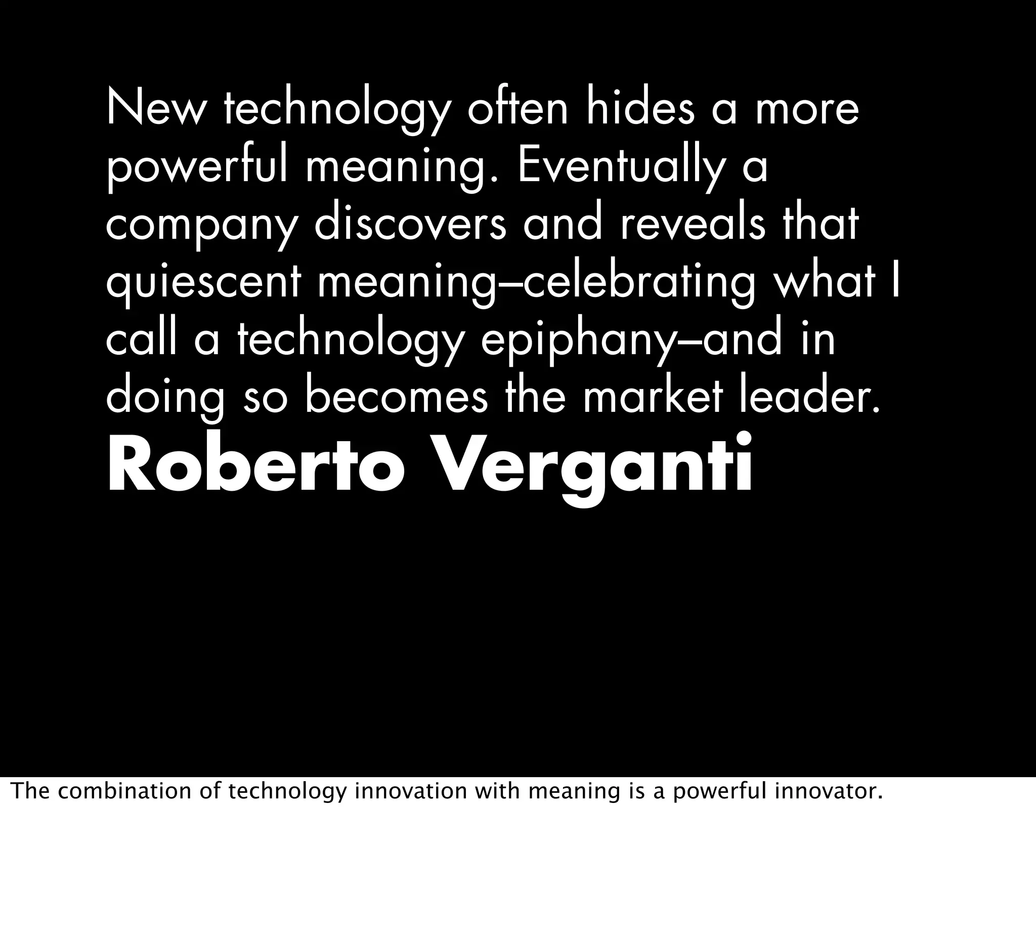 New technology often hides a more
powerful meaning. Eventually a
company discovers and reveals that
quiescent meaning–celebrating what I
call a technology epiphany–and in
doing so becomes the market leader.
Roberto Verganti
The combination of technology innovation with meaning is a powerful innovator.
 