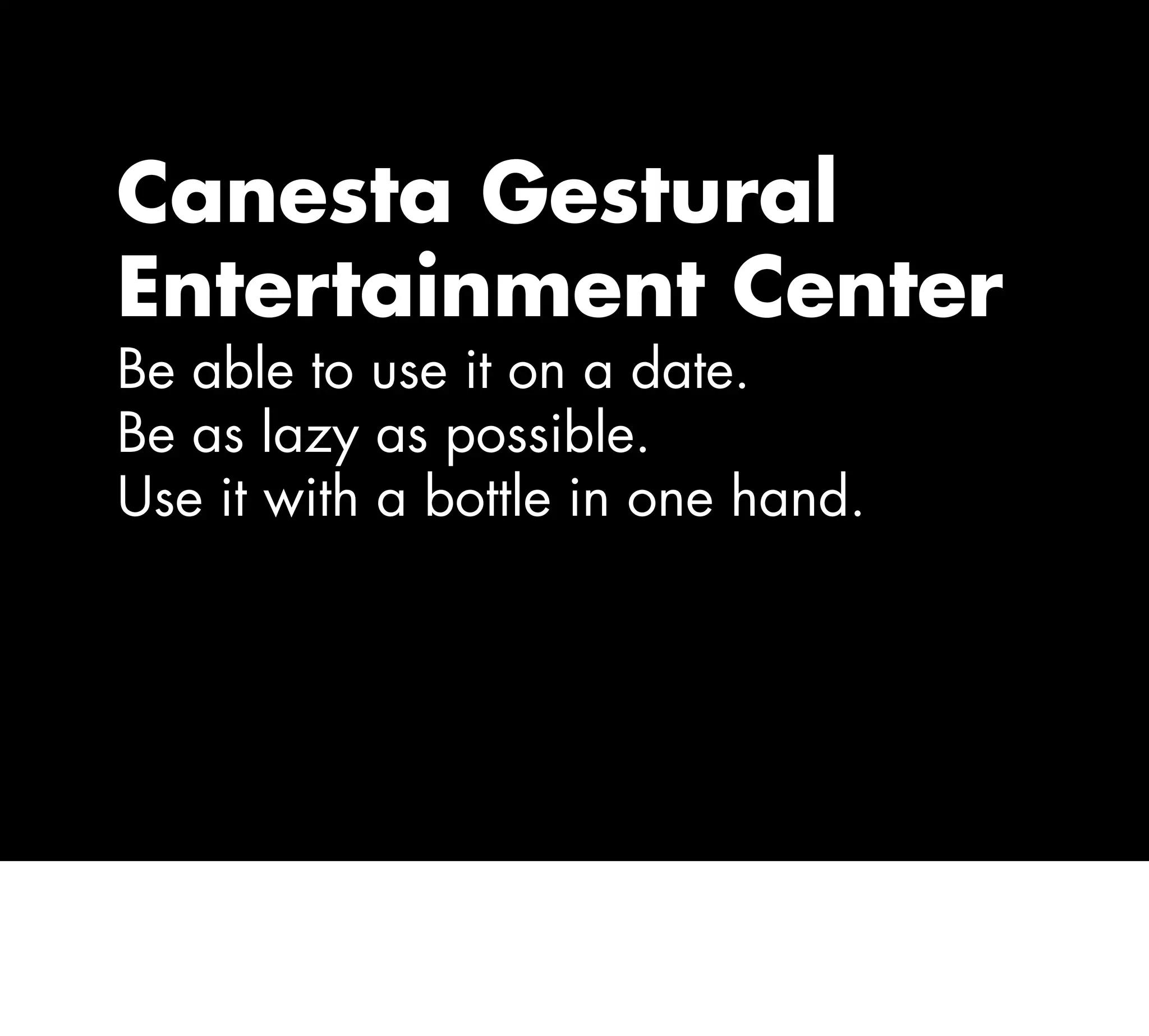 Canesta Gestural
Entertainment Center
Be able to use it on a date.
Be as lazy as possible.
Use it with a bottle in one hand.
 