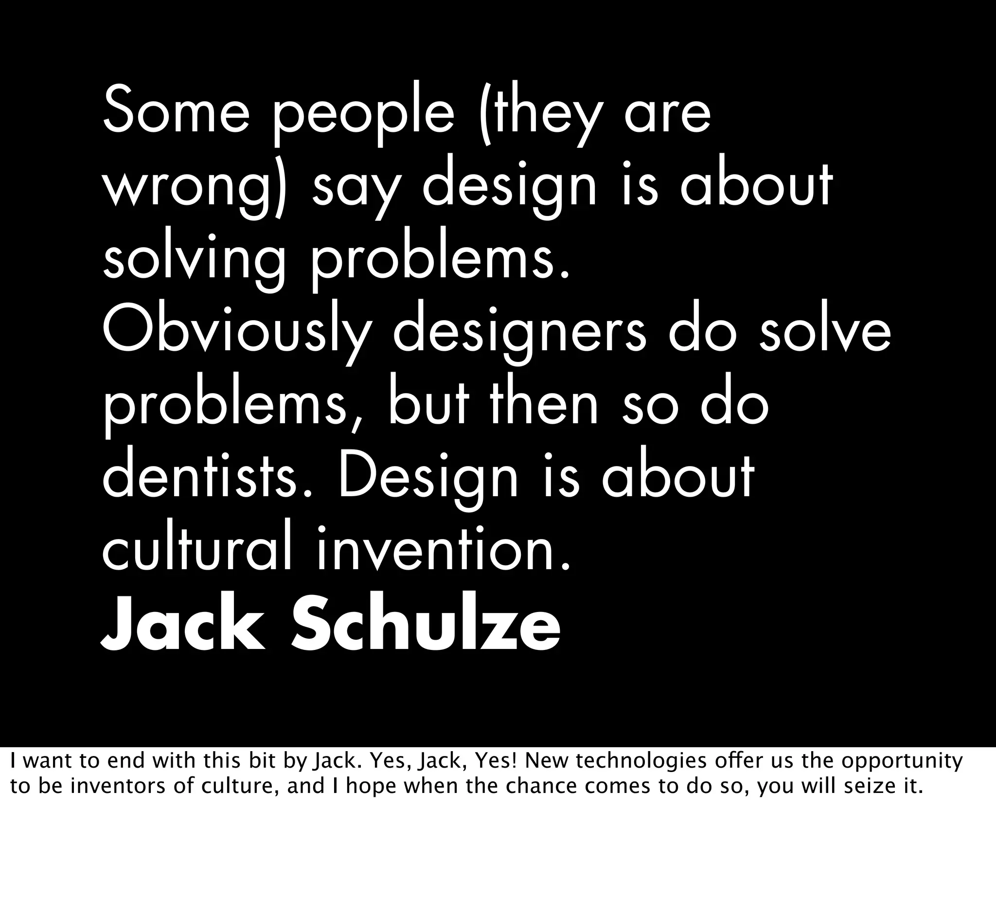 Some people (they are
wrong) say design is about
solving problems.
Obviously designers do solve
problems, but then so do
dentists. Design is about
cultural invention.
Jack Schulze
I want to end with this bit by Jack. Yes, Jack, Yes! New technologies offer us the opportunity
to be inventors of culture, and I hope when the chance comes to do so, you will seize it.
 
