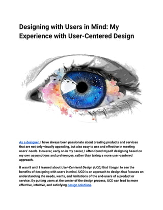 Designing with Users in Mind: My
Experience with User-Centered Design
As a designer, I have always been passionate about creating products and services
that are not only visually appealing, but also easy to use and effective in meeting
users’ needs. However, early on in my career, I often found myself designing based on
my own assumptions and preferences, rather than taking a more user-centered
approach.
It wasn’t until I learned about User-Centered Design (UCD) that I began to see the
benefits of designing with users in mind. UCD is an approach to design that focuses on
understanding the needs, wants, and limitations of the end-users of a product or
service. By putting users at the center of the design process, UCD can lead to more
effective, intuitive, and satisfying design solutions.
 