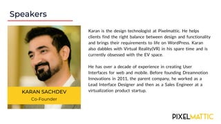Speakers
KARAN SACHDEV
Co-Founder
Karan is the design technologist at Pixelmattic. He helps
clients find the right balance between design and functionality
and brings their requirements to life on WordPress. Karan
also dabbles with Virtual Reality(VR) in his spare time and is
currently obsessed with the EV space.
He has over a decade of experience in creating User
Interfaces for web and mobile. Before founding Dreamnotion
Innovations in 2011, the parent company, he worked as a
Lead Interface Designer and then as a Sales Engineer at a
virtualization product startup.
 