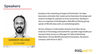 Speakers
SANDEEP KELVADI
Co-Founder
Sandeep is the marketing strategist at Pixelmattic. He helps
businesses articulate their needs and orchestrates the design and
content strategy for websites to drive conversions. Sandeep is
also a co-organiser of the Bengaluru WordPress Meetup group,
speaks at WordCamps and is an avid photographer.
He has a Masters in Information Systems from New Jersey
Institute of Technology and worked for a growth-stage healthcare
startup in New Jersey as a Manager for Sales & Marketing
Operations. He founded Dreamnotion Innovations, the parent
company, with Karan in 2011.
 