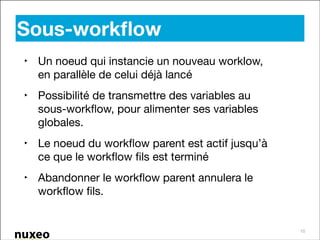 Sous-workﬂow
‣ Un noeud qui instancie un nouveau worklow,
en parallèle de celui déjà lancé

‣ Possibilité de transmettre des variables au
sous-workﬂow, pour alimenter ses variables
globales.

‣ Le noeud du workﬂow parent est actif jusqu’à
ce que le workﬂow ﬁls est terminé

‣ Abandonner le workﬂow parent annulera le
workﬂow ﬁls.

10

 