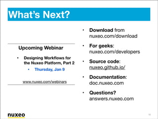 What’s Next?
•
Upcoming Webinar

•

Designing Workﬂows for
the Nuxeo Platform, Part 2


•

Download from
nuxeo.com/download 


•

For geeks:
nuxeo.com/developers


•

Source code:
nuxeo.github.io/


•

Documentation:
doc.nuxeo.com


•

Questions?
answers.nuxeo.com

Thursday, Jan 9

!
www.nuxeo.com/webinars

18

 