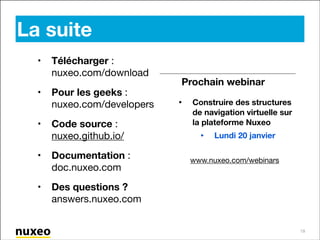 La suite
•

Télécharger :
nuxeo.com/download 


•

Pour les geeks :
nuxeo.com/developers


•

Prochain webinar

Code source :
nuxeo.github.io/


•

Documentation :
doc.nuxeo.com


•

•

Construire des structures
de navigation virtuelle sur
la plateforme Nuxeo


•

Lundi 20 janvier

!

Des questions ?
answers.nuxeo.com

www.nuxeo.com/webinars

19

 