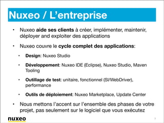 Nuxeo / L’entreprise
•

Nuxeo aide ses clients à créer, implémenter, maintenir,
déployer and exploiter des applications


•

Nuxeo couvre le cycle complet des applications:

•
•

Développement: Nuxeo IDE (Eclipse), Nuxeo Studio, Maven
Tooling


•

Outillage de test: unitaire, fonctionnel (Sl/WebDriver),
performance


•

•

Design: Nuxeo Studio


Outils de déploiement: Nuxeo Marketplace, Update Center

Nous mettons l’accent sur l’ensemble des phases de votre
projet, pas seulement sur le logiciel que vous exécutez
3

 