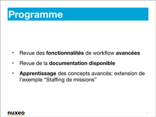 Programme

•

Revue des fonctionnalités de workﬂow avancées

•

Revue de la documentation disponible

•

Apprentissage des concepts avancés: extension de
l’exemple “Staﬃng de missions”

5

 