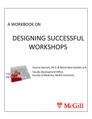 A WORKBOOK ON
DESIGNING SUCCESSFUL
WORKSHOPS
Yvonne Steinert, Ph.D. & Marie-Noel Ouellet, B.A.
Faculty Development Office,
Faculty of Medicine, McGill University
 