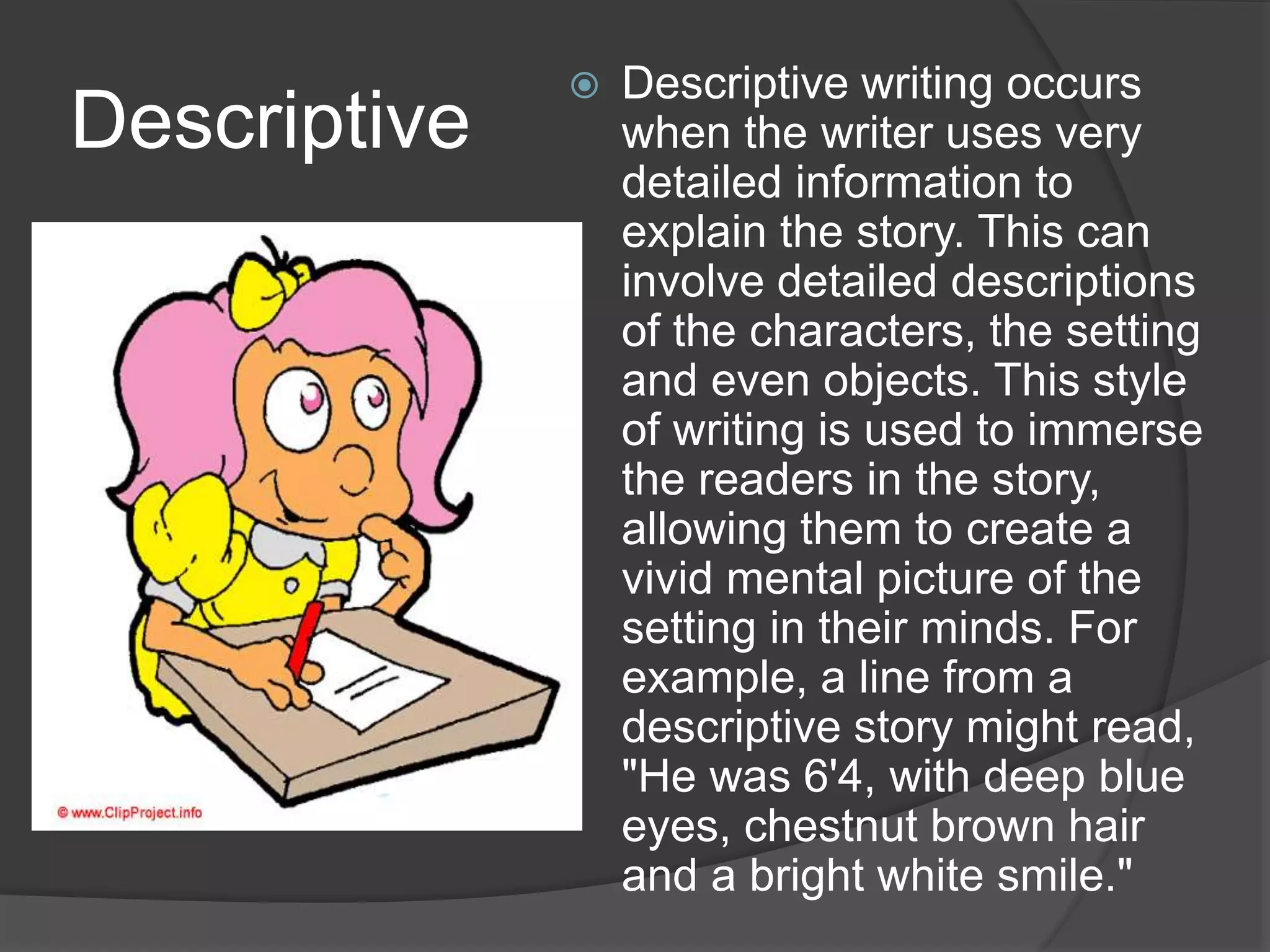 Descriptive
 Descriptive writing occurs
when the writer uses very
detailed information to
explain the story. This can
involve detailed descriptions
of the characters, the setting
and even objects. This style
of writing is used to immerse
the readers in the story,
allowing them to create a
vivid mental picture of the
setting in their minds. For
example, a line from a
descriptive story might read,
"He was 6'4, with deep blue
eyes, chestnut brown hair
and a bright white smile."
 