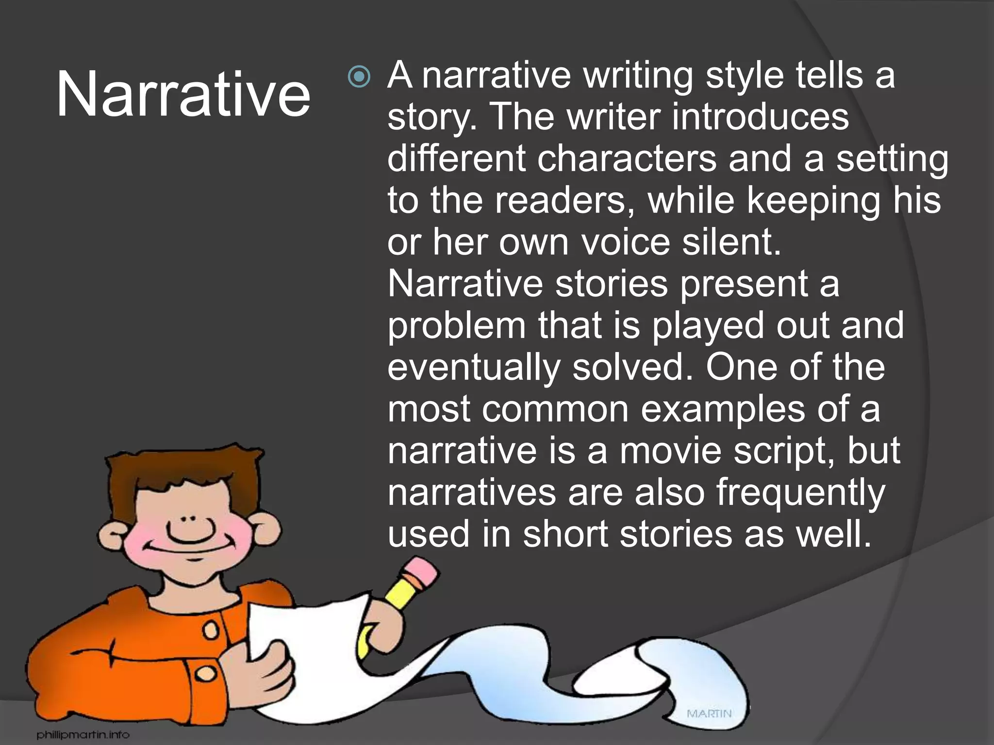 Narrative  A narrative writing style tells a
story. The writer introduces
different characters and a setting
to the readers, while keeping his
or her own voice silent.
Narrative stories present a
problem that is played out and
eventually solved. One of the
most common examples of a
narrative is a movie script, but
narratives are also frequently
used in short stories as well.
 