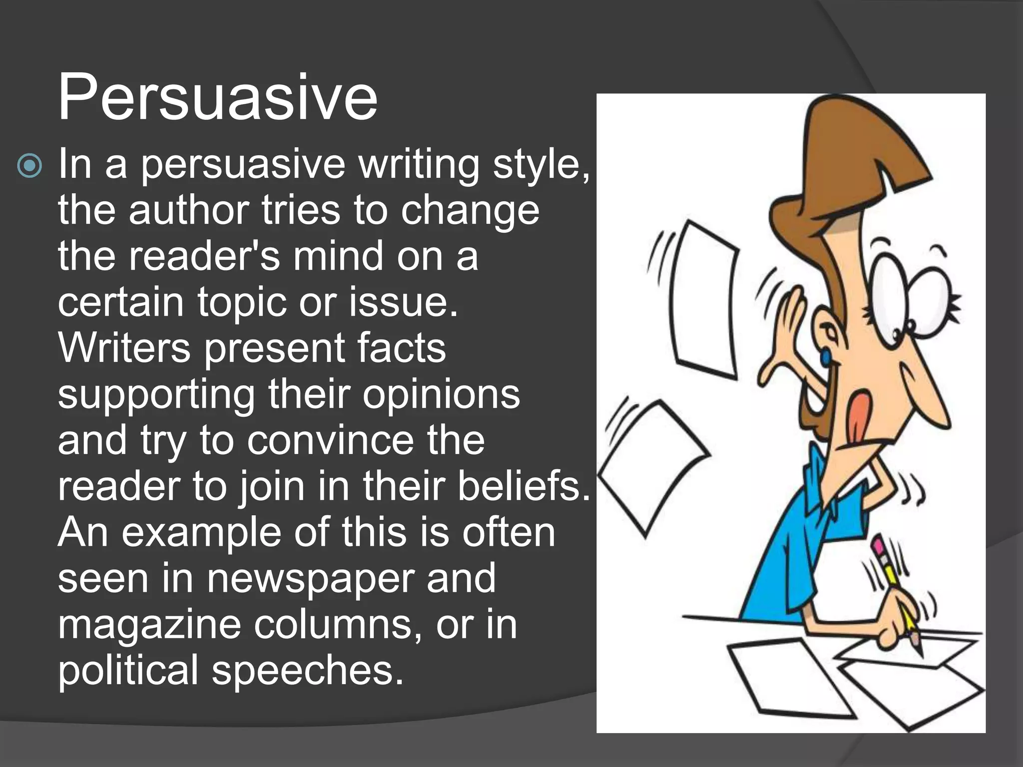Persuasive
 In a persuasive writing style,
the author tries to change
the reader's mind on a
certain topic or issue.
Writers present facts
supporting their opinions
and try to convince the
reader to join in their beliefs.
An example of this is often
seen in newspaper and
magazine columns, or in
political speeches.
 