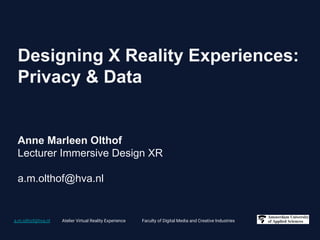 a.m.olthof@hva.nl Atelier Virtual Reality Experience Faculty of Digital Media and Creative Industries
Designing X Reality Experiences:
Privacy & Data
Anne Marleen Olthof
Lecturer Immersive Design XR
a.m.olthof@hva.nl
 