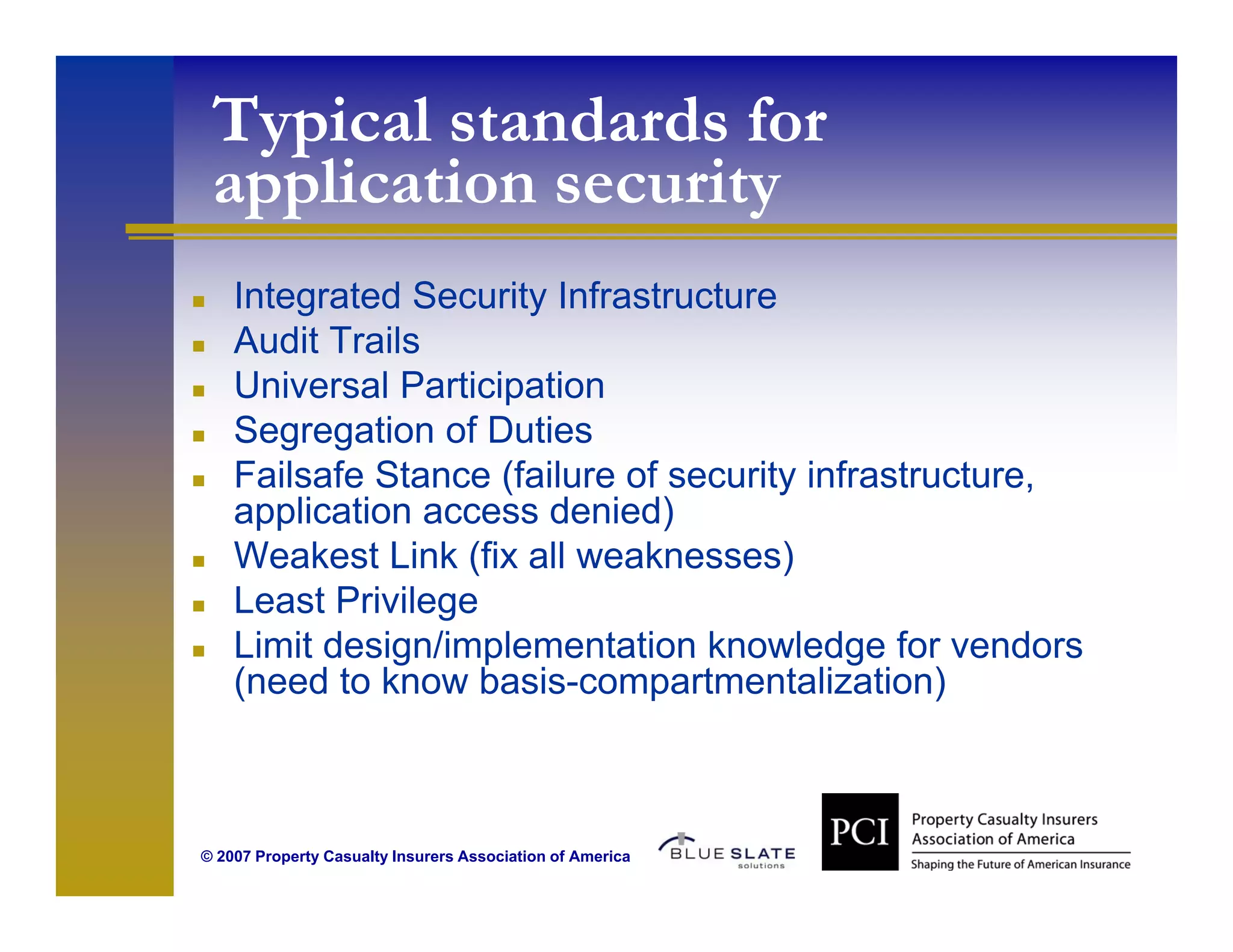 Typical standards for
 application security
    Integrated Security Infrastructure
    Audit Trails
    Universal Participation
    Segregation of Duties
    S             f
    Failsafe Stance (failure of security infrastructure,
    application access denied)
    Weakest Link (fix all weaknesses)
    Least Privilege
    Limit design/implementation knowledge for vendors
    (need to know basis-compartmentalization)



© 2007 Property Casualty Insurers Association of America
 