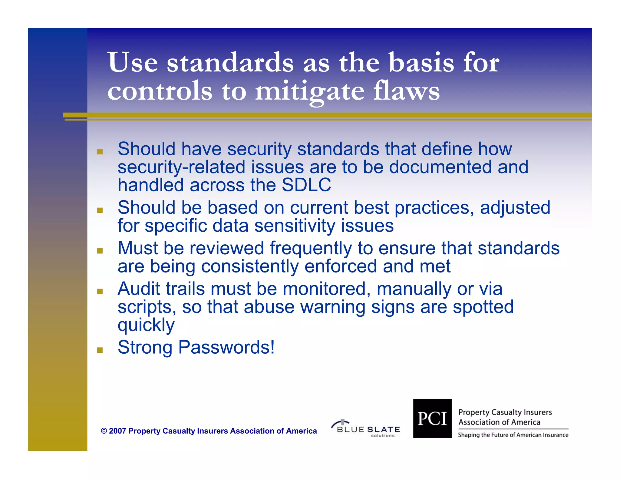 Use standards as the basis for
 controls to mitigate flaws
    Should have security standards that define how
    security-related issues are to be documented and
    handled across the SDLC
    Should be based on current best practices, adjusted
                                         practices
    for specific data sensitivity issues
    Must be reviewed frequently to ensure that standards
    are being consistently enforced and met
    Audit trails must be monitored, manually or via
    scripts, so that abuse warning signs are spotted
    quickly
    Strong Passwords!



© 2007 Property Casualty Insurers Association of America
 