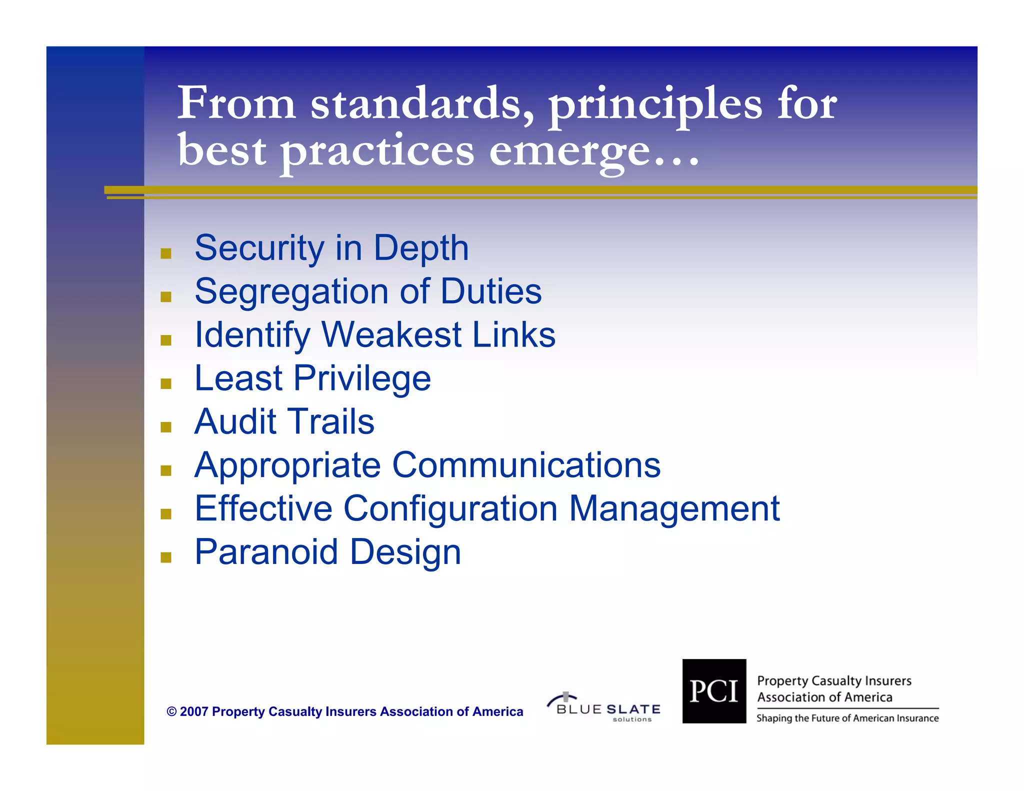 From standards, principles for
 best practices emerge…
                emerge
    Security in Depth
    Segregation of Duties
    Identify Weakest Links
    Least Privilege
    Audit Trails
    Appropriate Communications
    Effective Configuration Management
    Paranoid Design



© 2007 Property Casualty Insurers Association of America
 