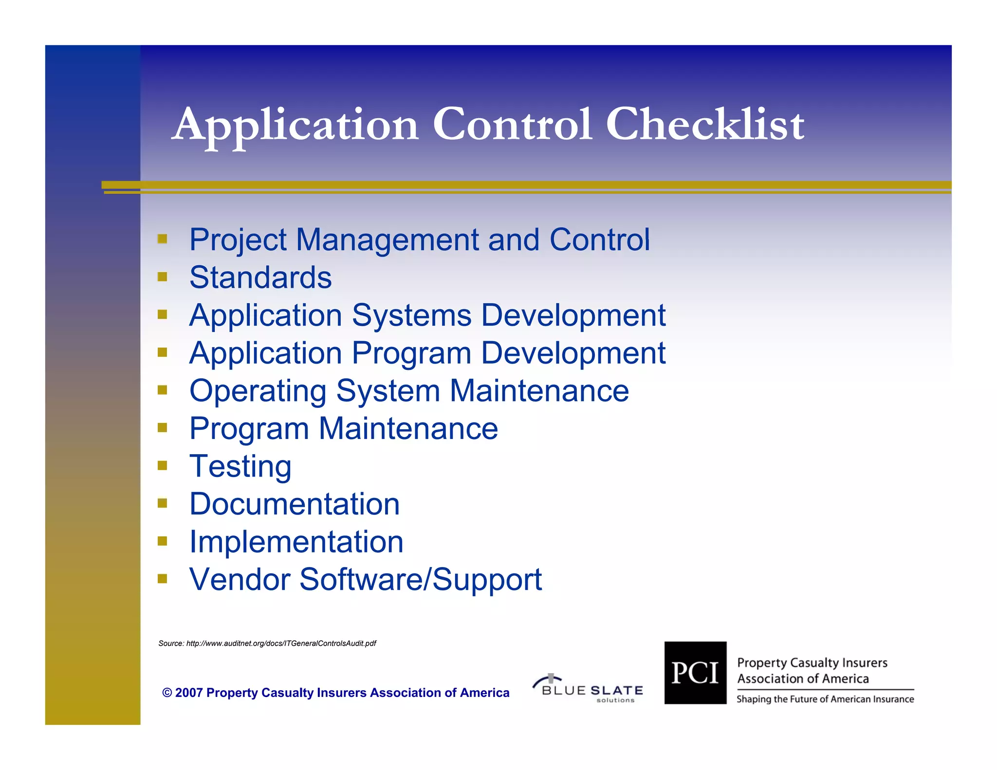 Application Control Checklist
    pp

        Project Management and Control
        Standards
        Application Systems Development
        Application Program Development
        Operating System Maintenance
        Program Maintenance
        Testing
        Documentation
        Implementation
        I l       t ti
        Vendor Software/Support
Source: http://www.auditnet.org/docs/ITGeneralControlsAudit.pdf




 © 2007 Property Casualty Insurers Association of America
 