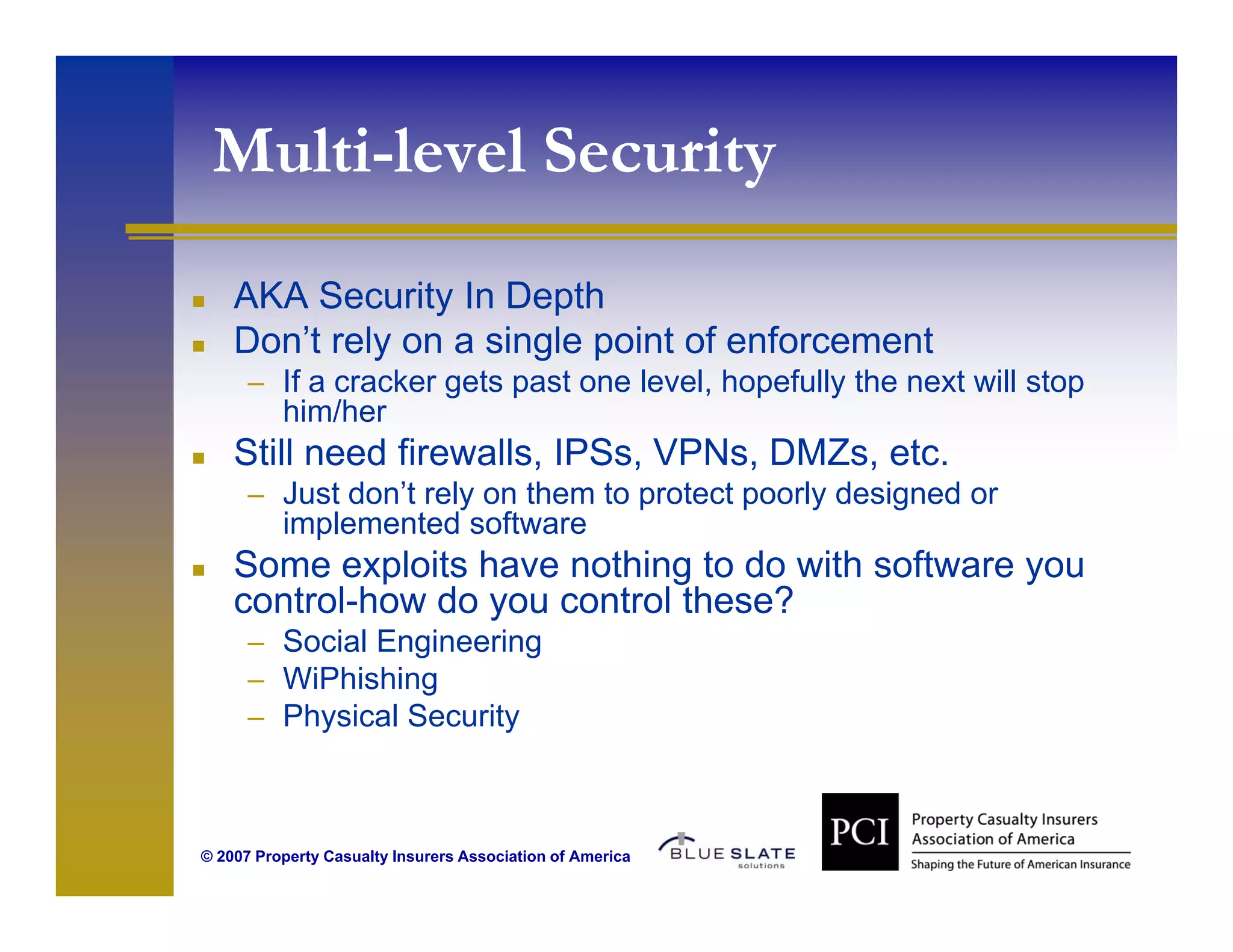 Multi-level Security
                    y
    AKA Security In Depth
    Don’t rely on a single point of enforcement
      – If a cracker gets past one level, hopefully the next will stop
          him/her
    Still need firewalls, IPSs, VPNs, DMZs, etc.
      – Just don’t rely on them to protect poorly designed or
          implemented software
            p
    Some exploits have nothing to do with software you
    control-how do you control these?
      – Social Engineering
                 g        g
      – WiPhishing
      – Physical Security



© 2007 Property Casualty Insurers Association of America
 