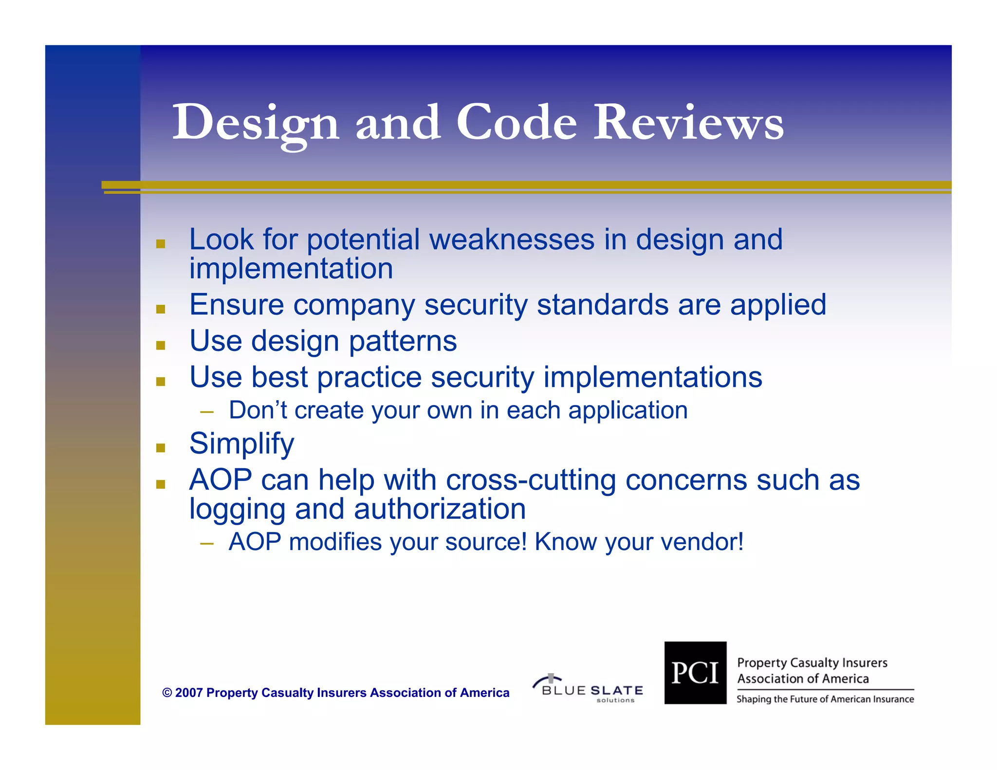 Design and Code Reviews
     g
    Look for potential weaknesses in design and
    implementation
    Ensure company security standards are applied
    Use design patterns
    Use best practice security implementations
      – Don’t create your own in each application
    Simplify
    Si lif
    AOP can help with cross-cutting concerns such as
    logging and authorization
      – AOP modifies your source! Know your vendor!




© 2007 Property Casualty Insurers Association of America
 