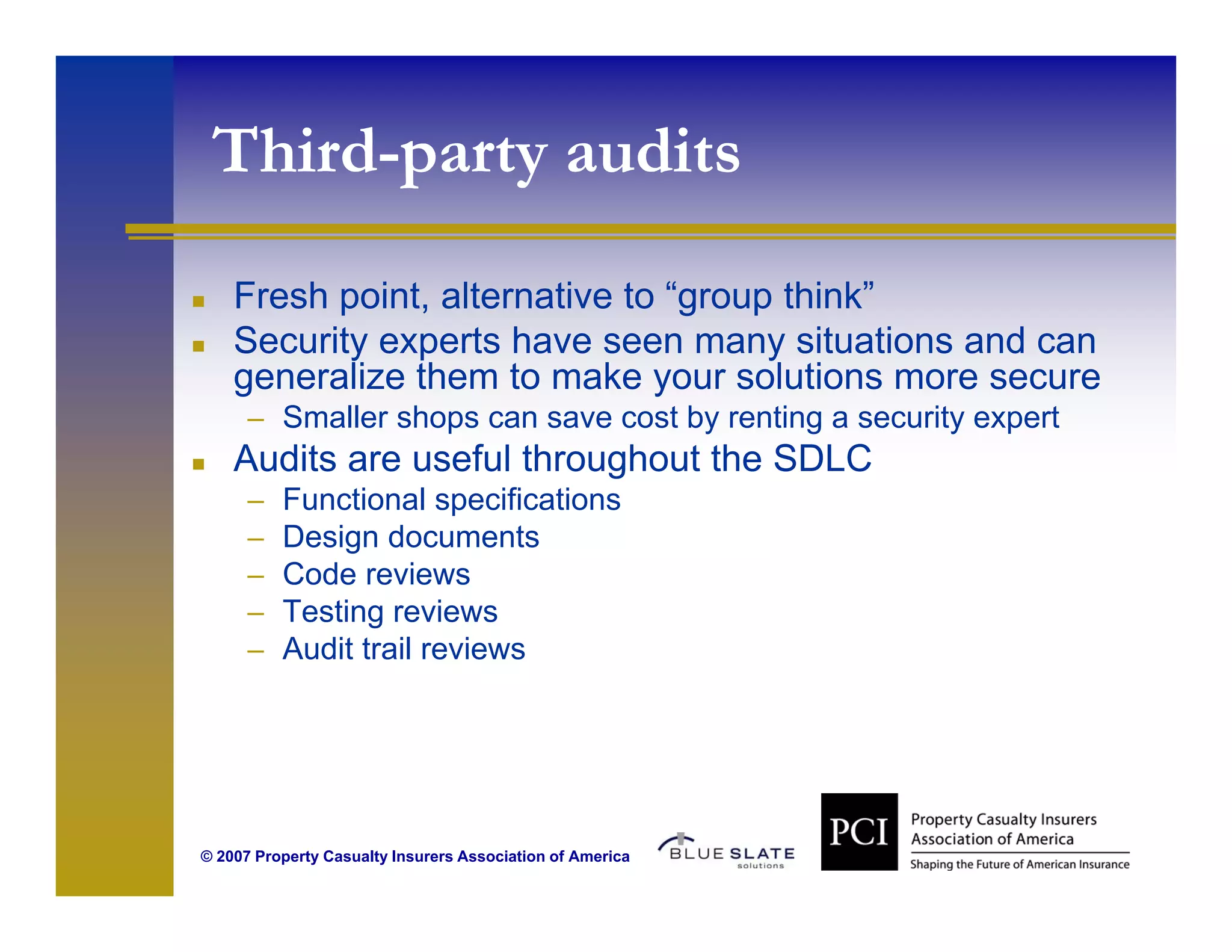 Third-party audits
       p y
    Fresh point, alternative to “group think”
          point                  group think
    Security experts have seen many situations and can
    generalize them to make your solutions more secure
      – Smaller shops can save cost by renting a security expert
    Audits are useful throughout the SDLC
      –   Functional specifications
      –   Design documents
      –   Code reviews
      –   Testing reviews
      –   Audit trail reviews




© 2007 Property Casualty Insurers Association of America
 
