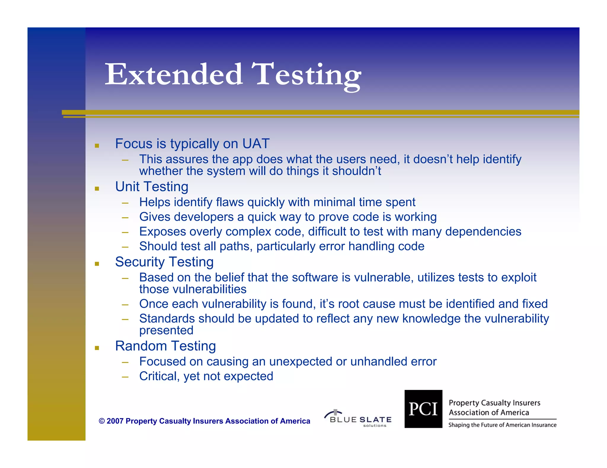Extended Testing
                g
    Focus is typically on UAT
      – This assures the app does what the users need, it doesn’t help identify
          whether the system will do things it shouldn’t
    Unit Testing
      –   Helps identify flaws quickly with minimal time spent
      –   Gives developers a quick way to prove code is working
      –   Exposes overly complex code, difficult to test with many dependencies
      –   Should test all paths, particularly error handling code
    Security Testing
      – Based on the belief that the software is vulnerable, utilizes tests to exploit
        those vulnerabilities
      – Once each vulnerability is found, it’s root cause must be identified and fixed
      – Standards should be updated to reflect any new knowledge the vulnerability
        presented
    Random Testing
      – Focused on causing an unexpected or unhandled error
      – Critical, yet not expected
                ,y          p


© 2007 Property Casualty Insurers Association of America
 