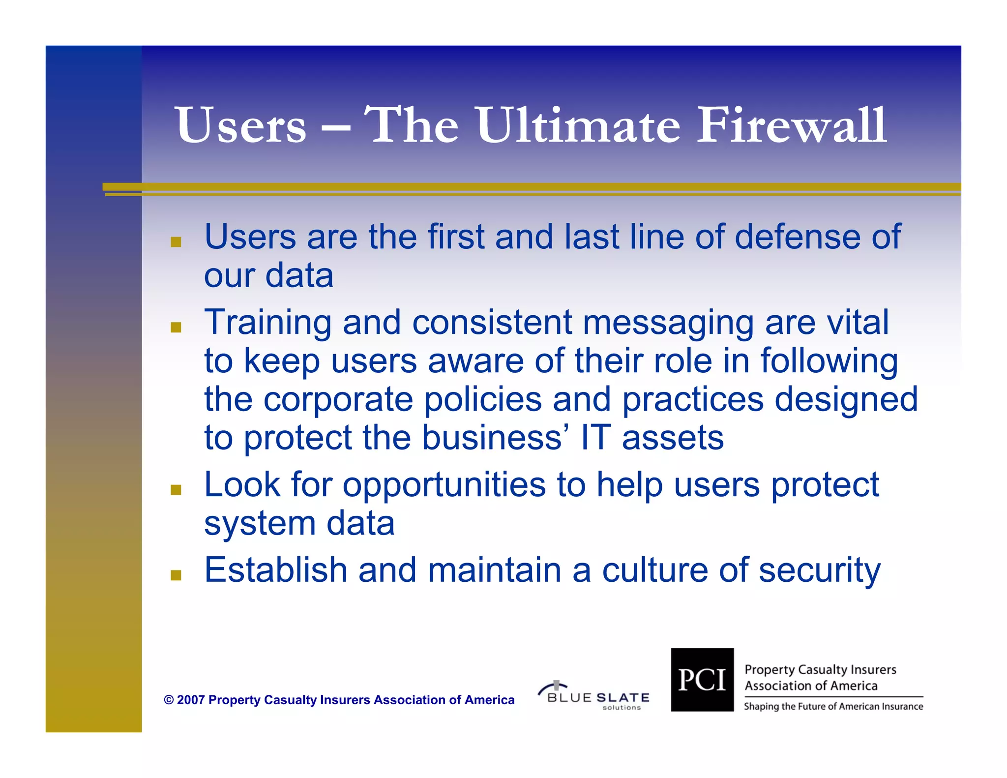 Users – The Ultimate Firewall
      Users are the first and last line of defense of
      our data
      Training and consistent messaging are vital
             g                         g g
      to keep users aware of their role in following
      the corporate policies and practices designed
      to protect the business’ IT assets
                     business
      Look for opportunities to help users protect
      system data
       y
      Establish and maintain a culture of security


© 2007 Property Casualty Insurers Association of America
 