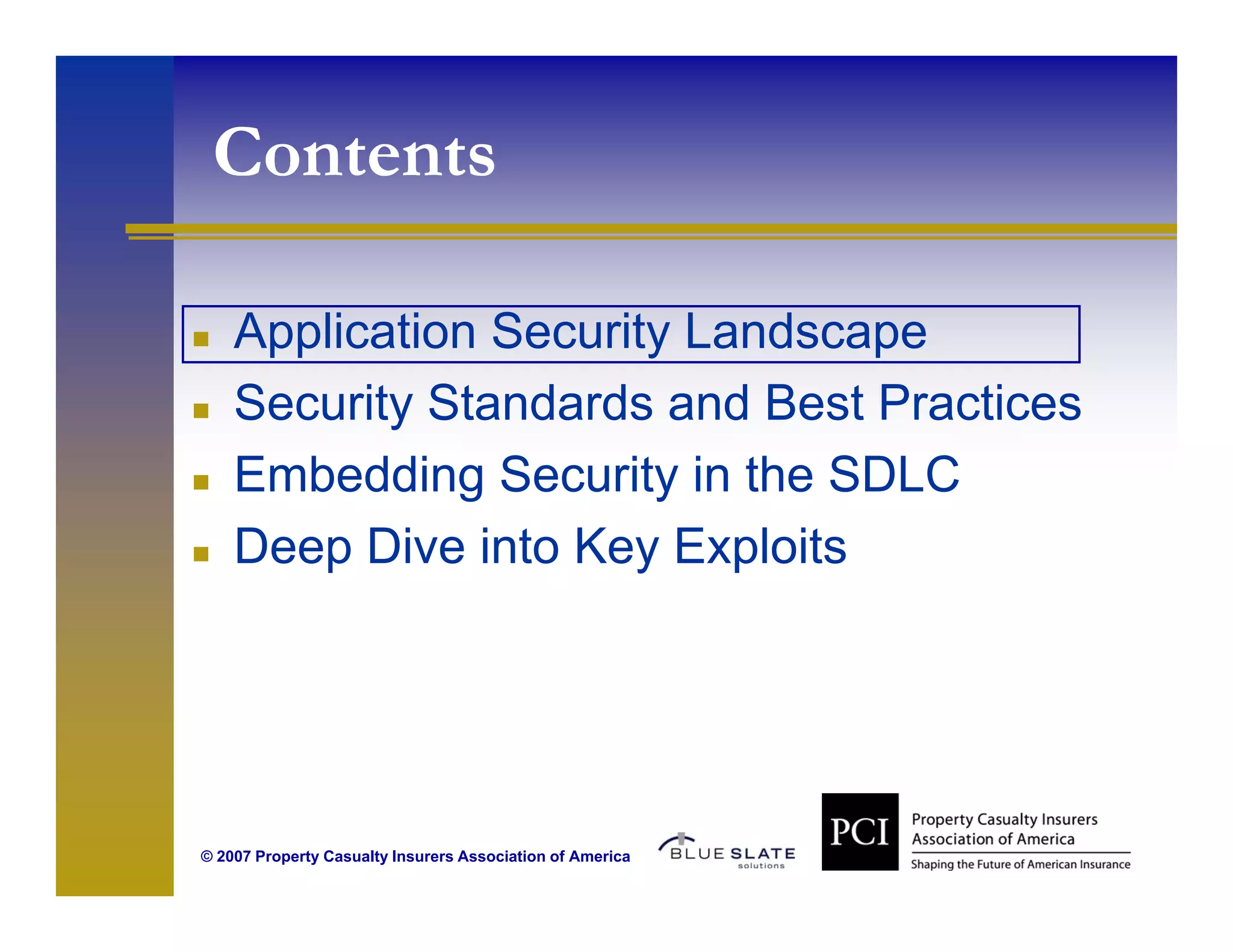 Contents
  o e s

    Application Security Landscape
    Security Standards and Best Practices
    Embedding Security in the SDLC
    Deep Di i t K E l it
    D     Dive into Key Exploits




© 2007 Property Casualty Insurers Association of America
 
