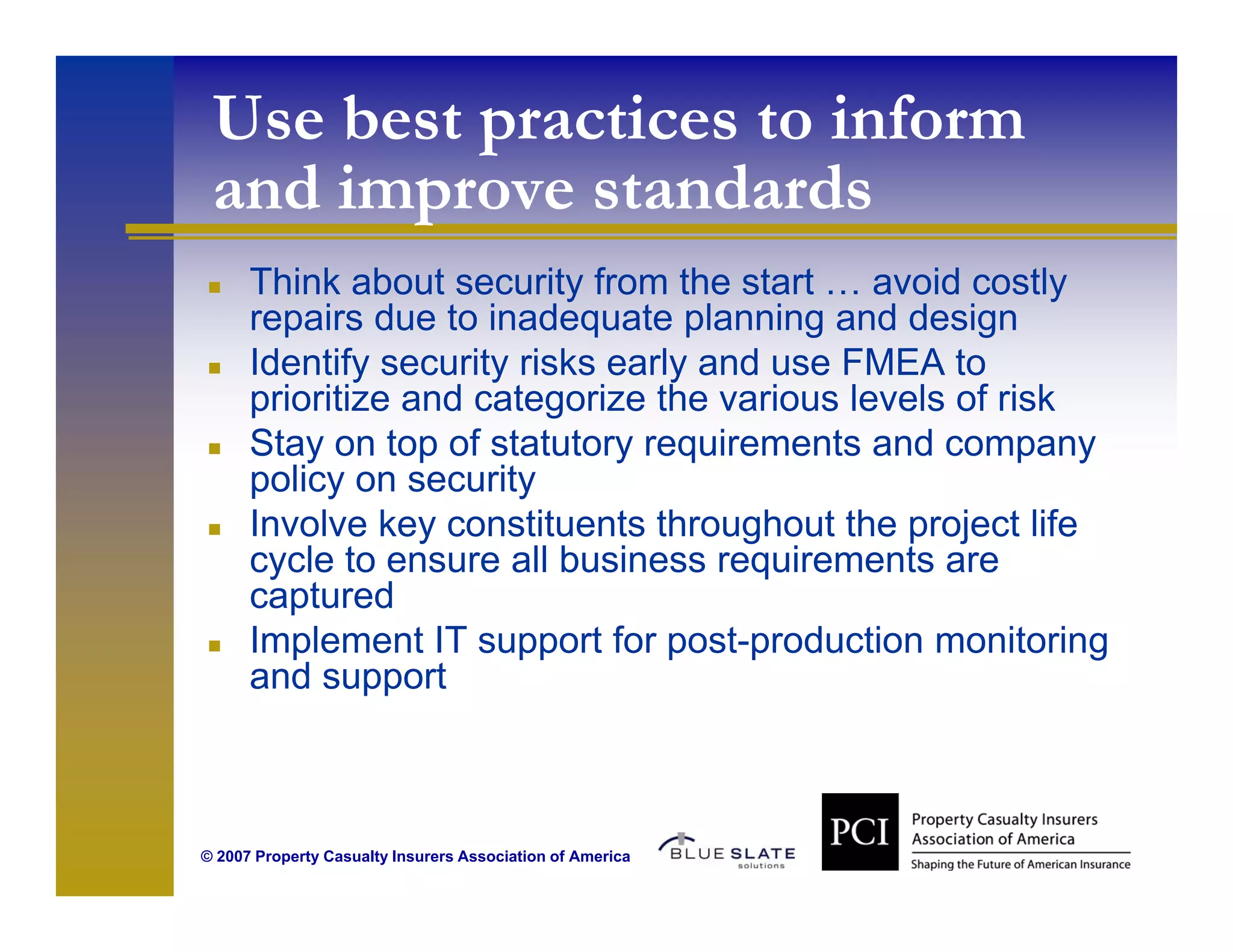 Use best practices to inform
 and i
   d improve standards
               t d d
      Think about security from the start … avoid costly
                           y                              y
      repairs due to inadequate planning and design
      Identify security risks early and use FMEA to
      p
      prioritize and categorize the various levels of risk
                          g
      Stay on top of statutory requirements and company
      policy on security
      Involve key constituents throughout the project life
      cycle to ensure all business requirements are
      captured
      Implement IT support for p
         p              pp        post-production monitoring
                                       p                    g
      and support



© 2007 Property Casualty Insurers Association of America
 