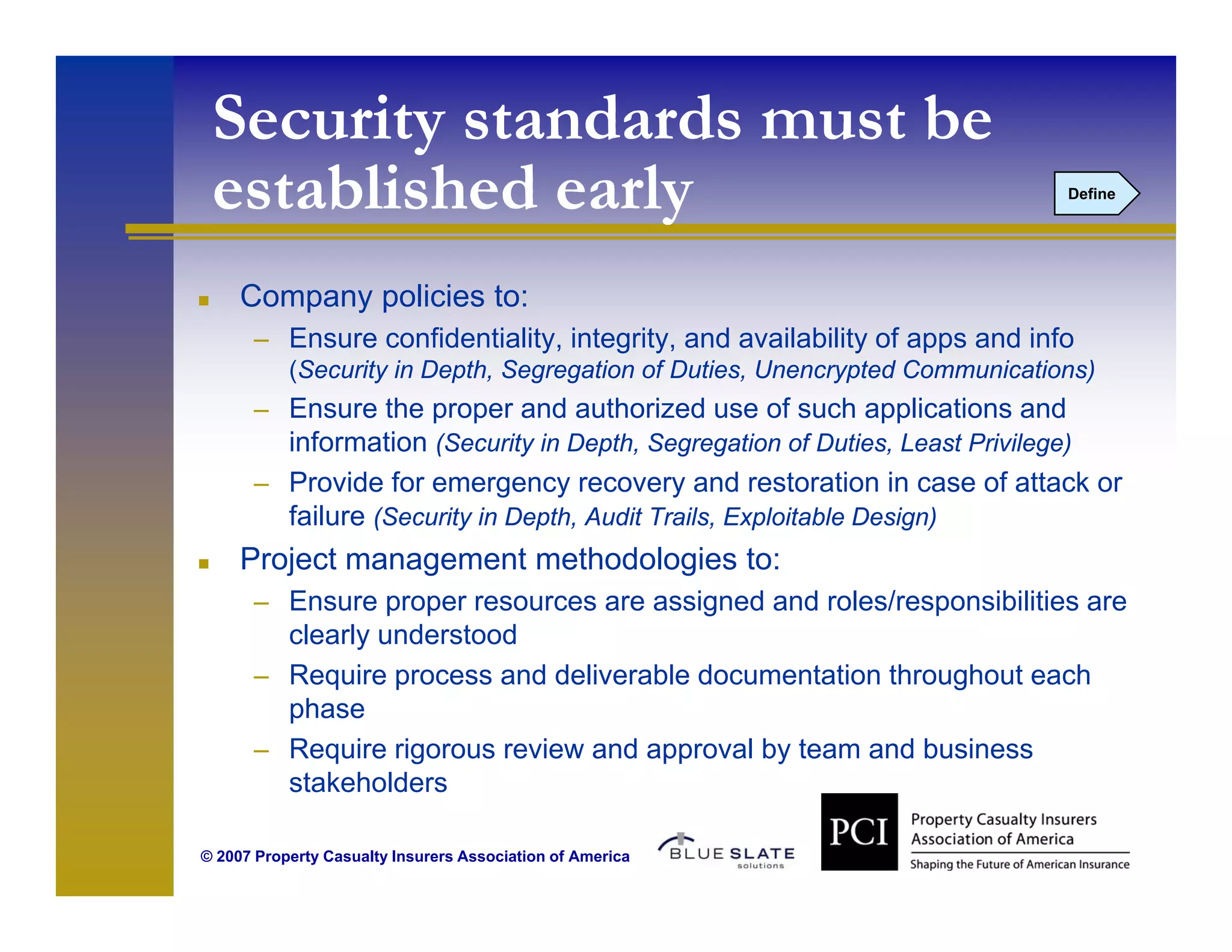 Security standards must be
 established early
   t bli h d    l                                                             Define




     Company policies to:
      – Ensure confidentiality, integrity, and availability of apps and info
           (Security in Depth, Segregation of Duties, Unencrypted Communications)
      – Ensure the proper and authorized use of such applications and
        information (Security in Depth, Segregation of Duties, Least Privilege)
      – Provide for emergency recovery and restoration in case of attack or
        failure (Security in Depth, Audit Trails, Exploitable Design)
     Project management methodologies to:
      – Ensure proper resources are assigned and roles/responsibilities are
        clearly understood
      – Require process and deliverable documentation throughout each
        phase
      – Require rigorous review and approval by team and business
        stakeholders
         t k h ld

© 2007 Property Casualty Insurers Association of America
 