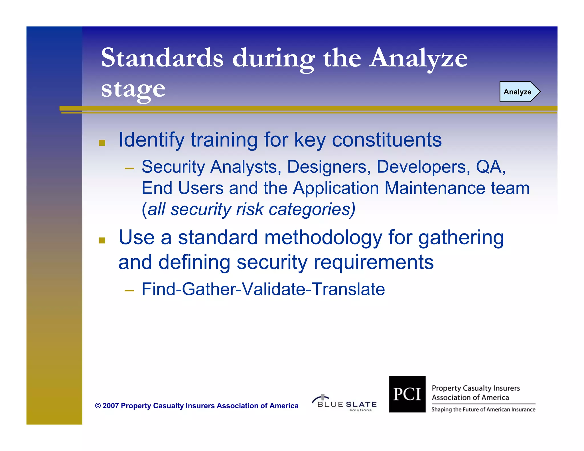 Standards during the Analyze
 stage
  t                                                        Analyze




      Identify training for key constituents
        – Security Analysts, Designers, Developers, QA,
            End Users and the Application Maintenance team
                                   pp
            (all security risk categories)
      Use a standard methodology for gathering
      and defining security requirements
        – Find-Gather-Validate-Translate




© 2007 Property Casualty Insurers Association of America
 