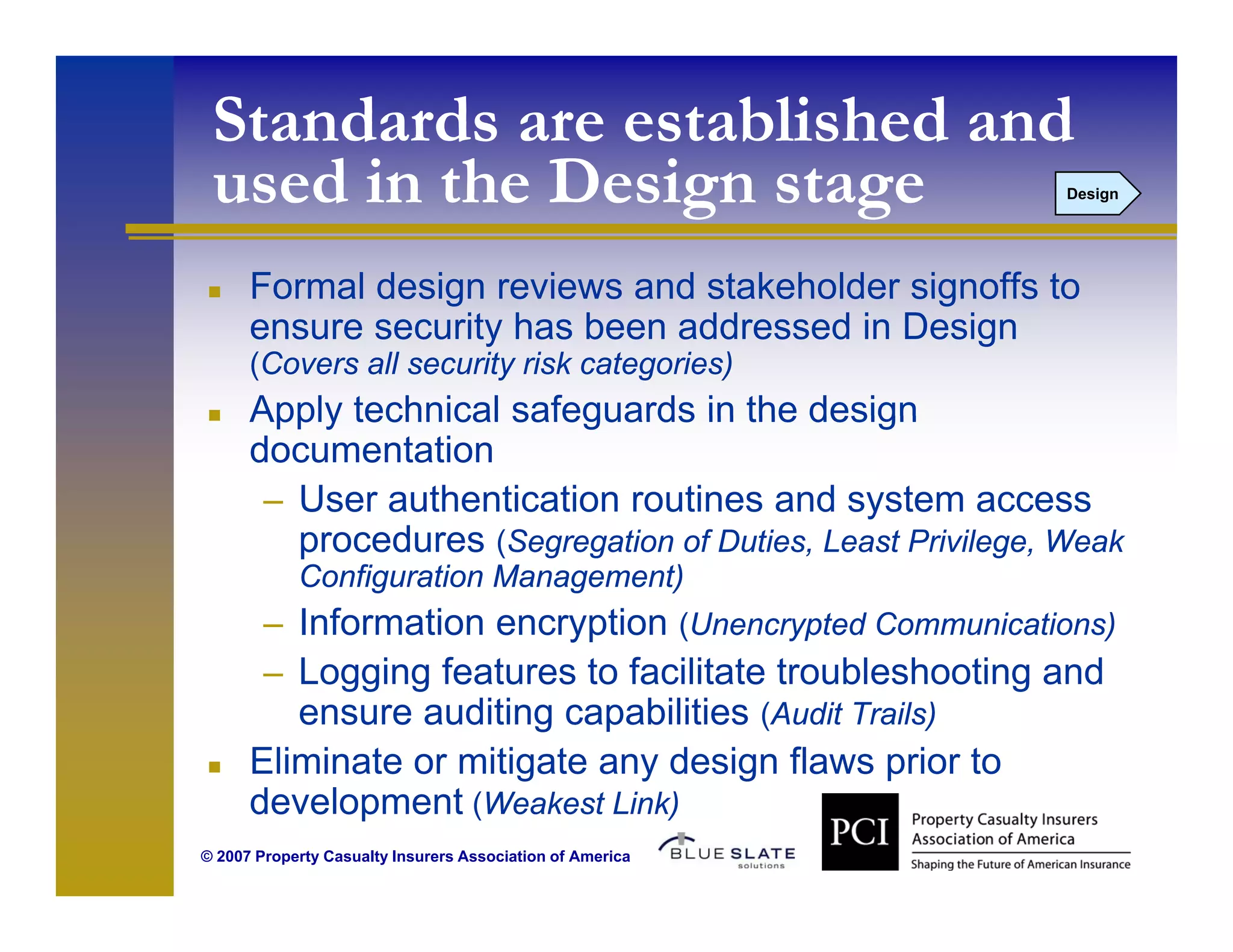 Standards are established and
 used in the Design stage                                  Design




      Formal design reviews and stakeholder signoffs to
      ensure security has been addressed in Design
      (Covers all security risk categories)
      Apply technical safeguards in the design
      documentation
       – User authentication routines and system access
         procedures (Segregation of D ties Least Pri ilege Weak
                                    Duties,      Privilege,
            Configuration Management)
        – Information encryption (Unencrypted Communications)
        – Logging features to facilitate troubleshooting and
         ensure auditing capabilities (Audit Trails)
      Eliminate or mitigate any design flaws p
                       g      y     g          prior to
      development (Weakest Link)
© 2007 Property Casualty Insurers Association of America
 