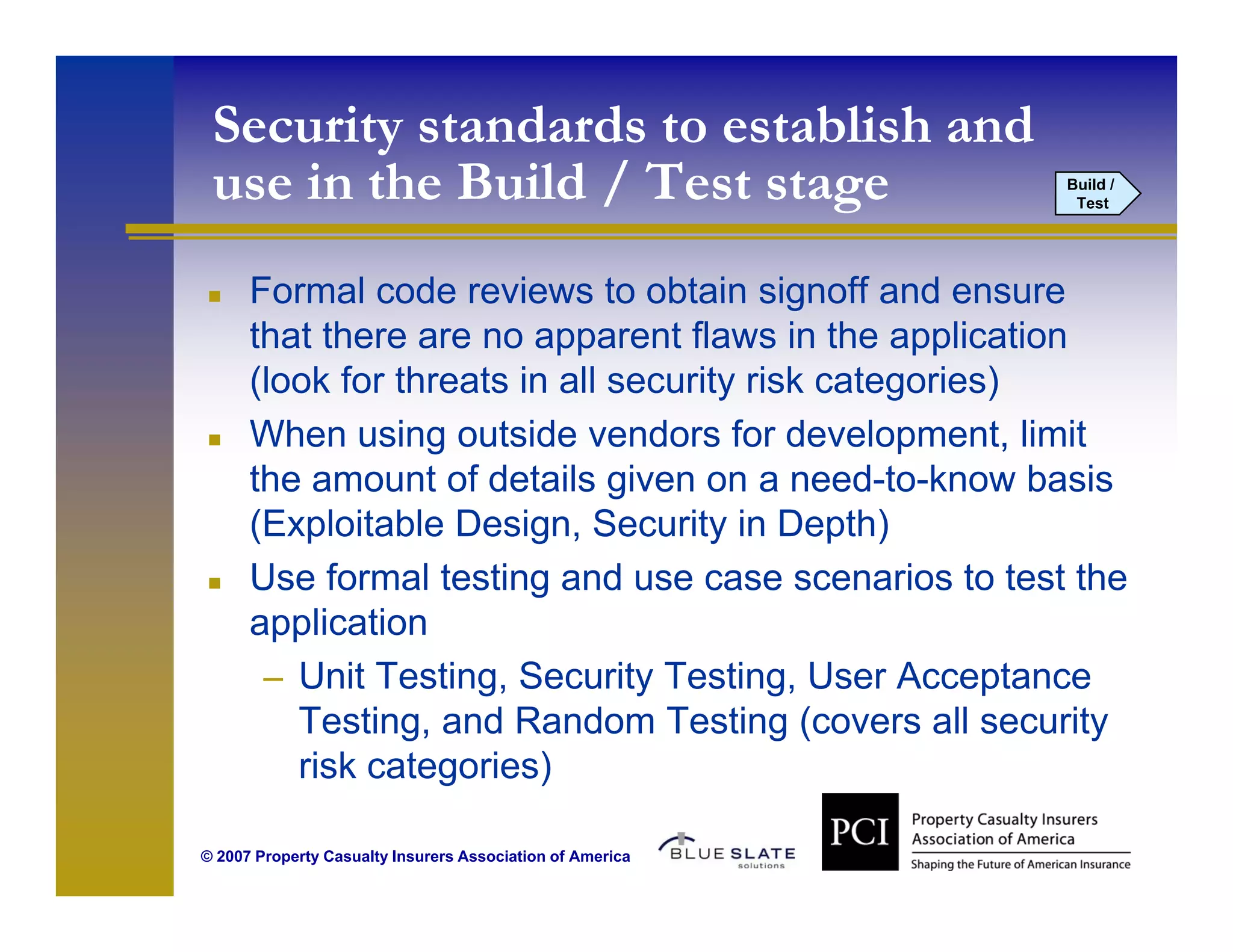 Security standards to establish and
 use in the Build / Test stage
  se        B ild                                          Build /
                                                            Test




      Formal code reviews to obtain signoff and ensure
      that there are no apparent flaws in the application
      (look for threats in all security risk categories)
      When using outside vendors for development, limit
      the amount of details given on a need-to-know basis
      (Exploitable Design, Security in Depth)
      Use formal testing and use case scenarios to test the
      application
       – Unit Testing, Security Testing, User Acceptance
         Testing, and Random Testing (covers all security
         risk categories)

© 2007 Property Casualty Insurers Association of America
 