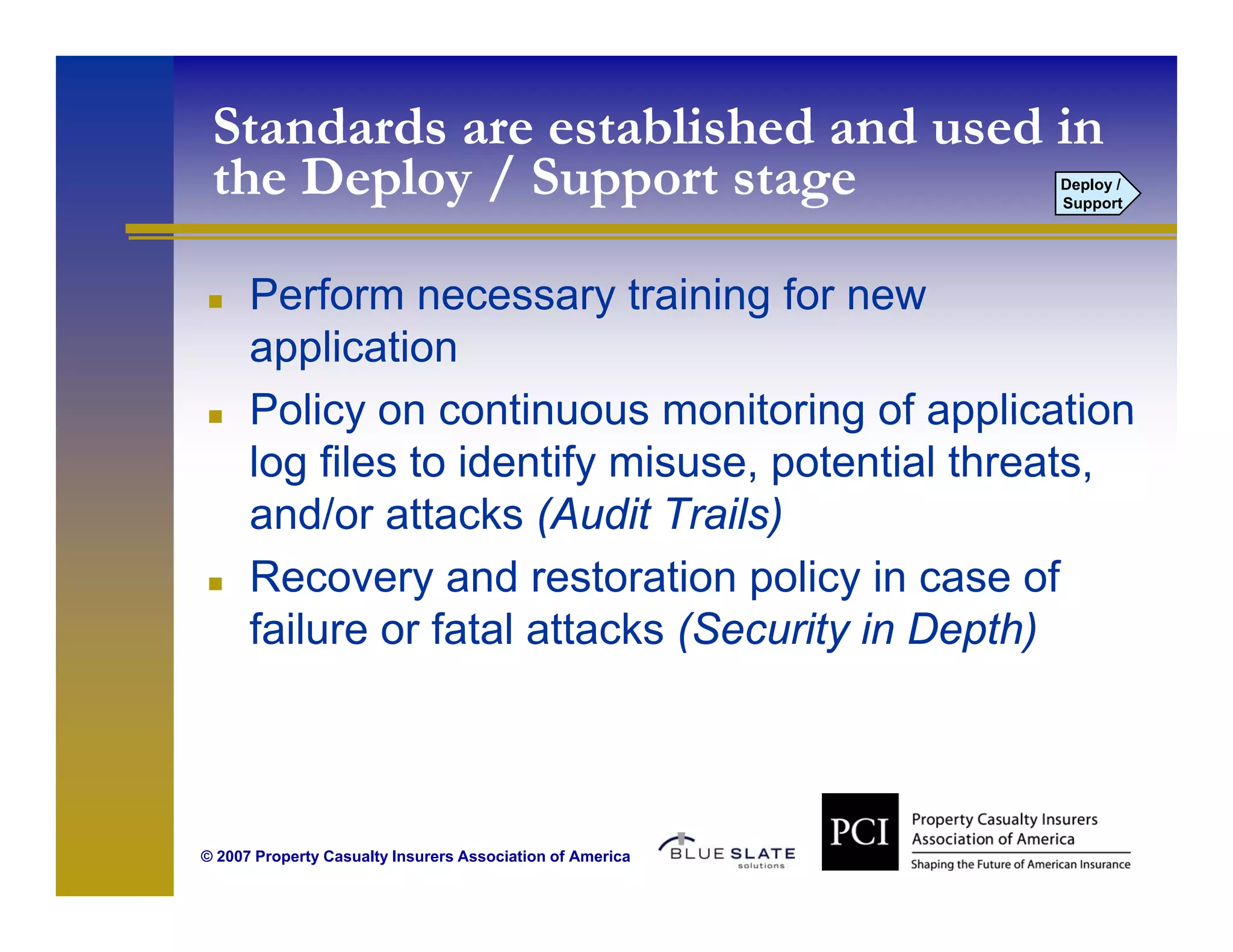 Standards are established and used in
 the Deploy / Support stage                                Deploy /
                                                           Support




      Perform necessary training for new
      application
      Policy on continuous monitoring of application
      log files to identify misuse, potential threats,
      and/or attacks (Audit Trails)
                       (            )
      Recovery and restoration policy in case of
      failure or fatal attacks (Security in Depth)



© 2007 Property Casualty Insurers Association of America
 