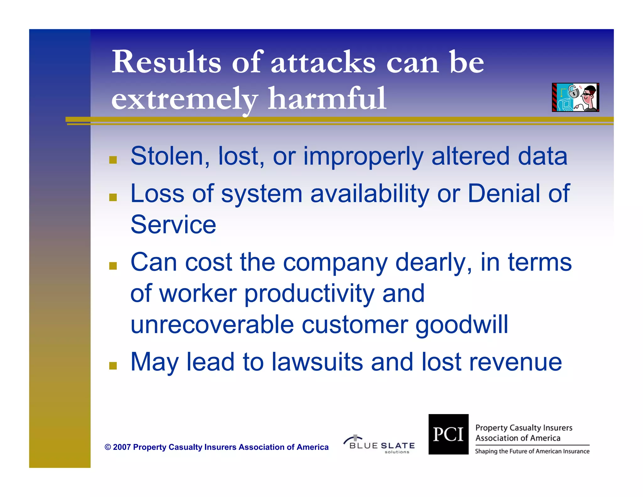 Results of attacks can be
 extremely harmful
   t     l h     f l
      Stolen, lost,
      Stolen lost or improperly altered data
      Loss of system availability or Denial of
      Service
      S i
      Can cost the company dearly, in terms
      of worker productivity and
      unrecoverable customer goodwill
      May lead to lawsuits and lost revenue


© 2007 Property Casualty Insurers Association of America
 