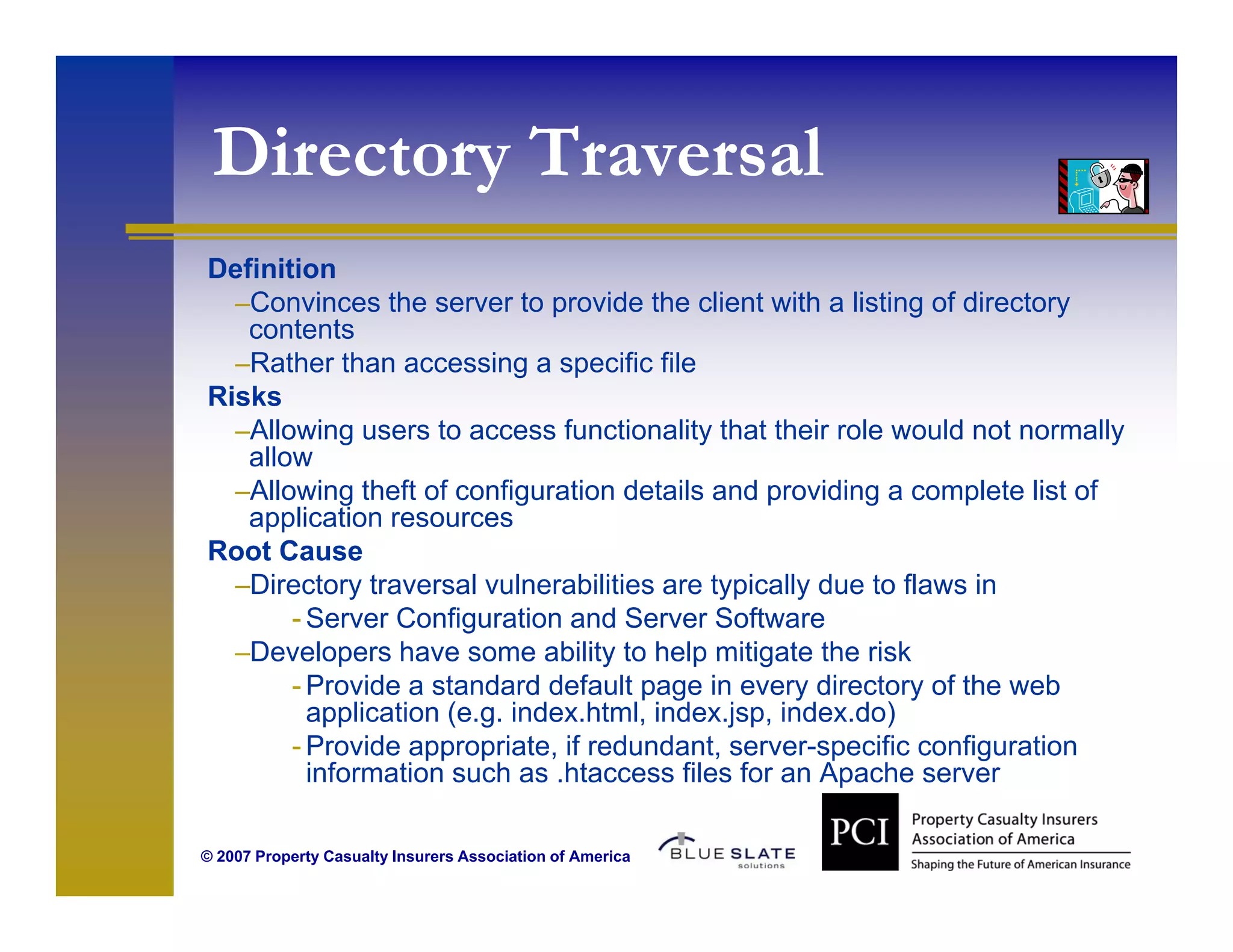 Directory Traversal
    ec o y     es
Definition
  –C
   Convinces th server t provide th client with a li ti of di t
          i     the         to     id the li t ith listing f directory
   contents
  –Rather than accessing a specific file
Risks
  –Allowing users to access functionality that their role would not normally
   allow
  –Allowing theft of configuration details and providing a complete list of
   application resources
Root Cause
  –Directory traversal vulnerabilities are typically due to flaws in
       - Server Configuration and Server Software
  –Developers have some ability to help mitigate the risk
       - Provide a standard default page in every directory of the web
         application (e.g. index.html, index.jsp, index.do)
       - Provide appropriate, if redundant, server-specific configuration
         information such as .htaccess files for an Apache server
                               htaccess

© 2007 Property Casualty Insurers Association of America
 