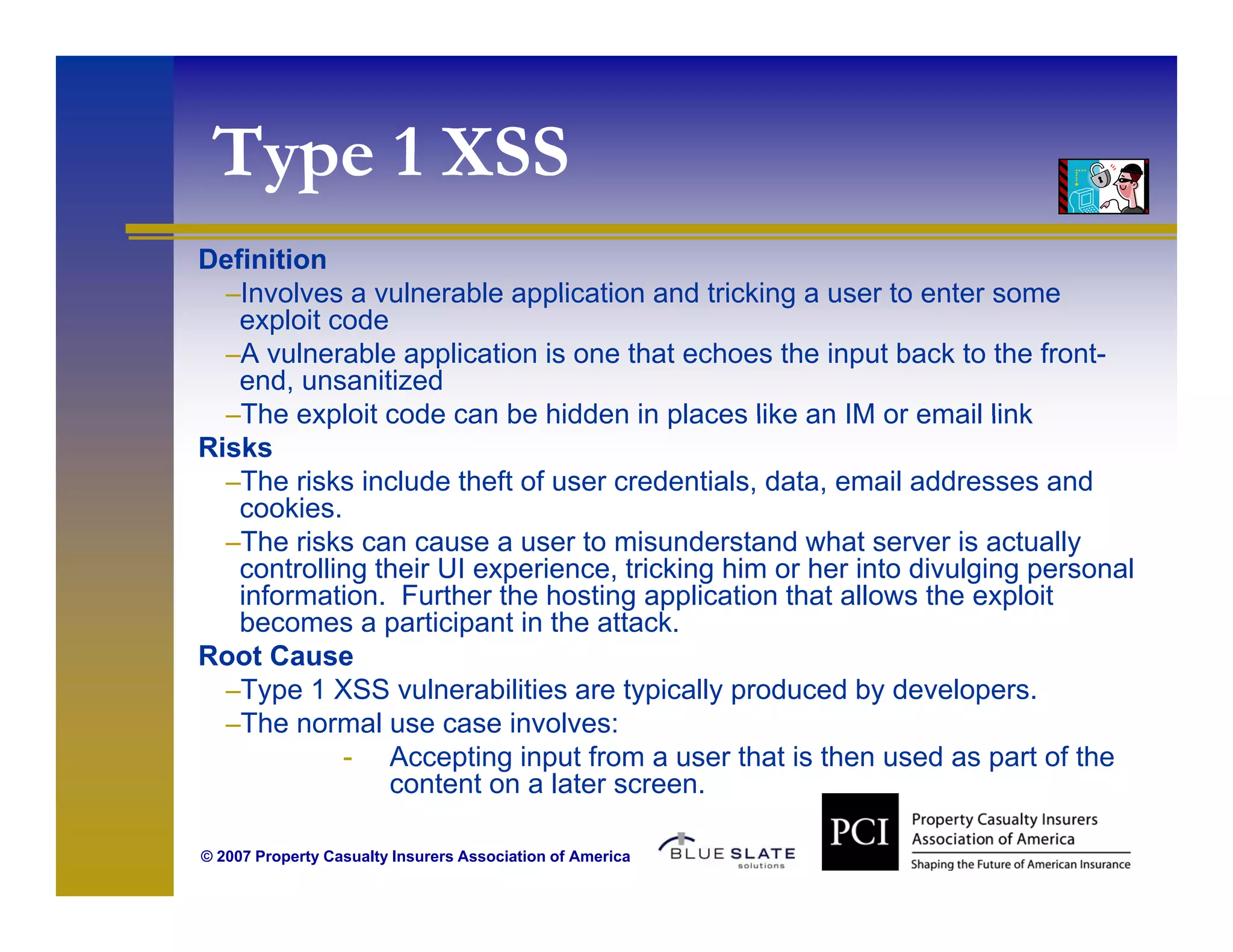 Type 1 XSS
  ype
Definition
  –Involves a vulnerable application and tricking a user to enter some
   exploit code
  –A vulnerable application is one that echoes the input back to the front-
   end, unsanitized
  –The exploit code can be hidden in places like an IM or email link
Risks
  –The risks include theft of user credentials, data, email addresses and
   cookies.
  –Th risks can cause a user t misunderstand what server i actually
   The i k                        to i    d t d h t              is t ll
   controlling their UI experience, tricking him or her into divulging personal
   information. Further the hosting application that allows the exploit
   becomes a participant in the attack.
Root Cause
  –Type 1 XSS vulnerabilities are typically produced by developers.
  –The normal use case involves:
            - Accepting input from a user that is then used as part of the
                content on a later screen.
                     t t      l t

© 2007 Property Casualty Insurers Association of America
 