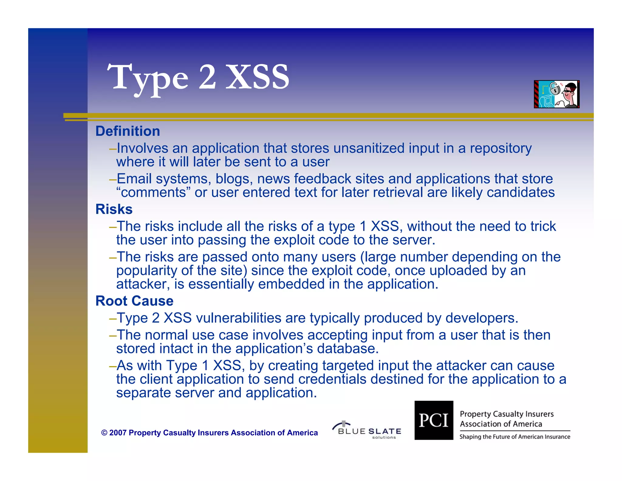 Type 2 XSS
   ype
Definition
  –Involves an application that stores unsanitized input in a repository
   where it will later be sent to a user
  –Email systems, blogs, news feedback sites and applications that store
   “comments” or user entered text for later retrieval are likely candidates
Risks
  –The risks include all the risks of a type 1 XSS, without the need to trick
   the user into passing the exploit code to the server.
  –The risks are passed onto many users (large number depending on the
   popularity of the site) since the exploit code once uploaded by an
                                             code,
   attacker, is essentially embedded in the application.
Root Cause
  –Type 2 XSS vulnerabilities are typically produced by developers.
  –Th normal use case i
   The         l           involves accepting i
                                l          ti input f
                                                   t from a user th t i th
                                                                 that is then
   stored intact in the application’s database.
  –As with Type 1 XSS, by creating targeted input the attacker can cause
   the client application to send credentials destined for the application to a
   separate server and application.
                          application

 © 2007 Property Casualty Insurers Association of America
 