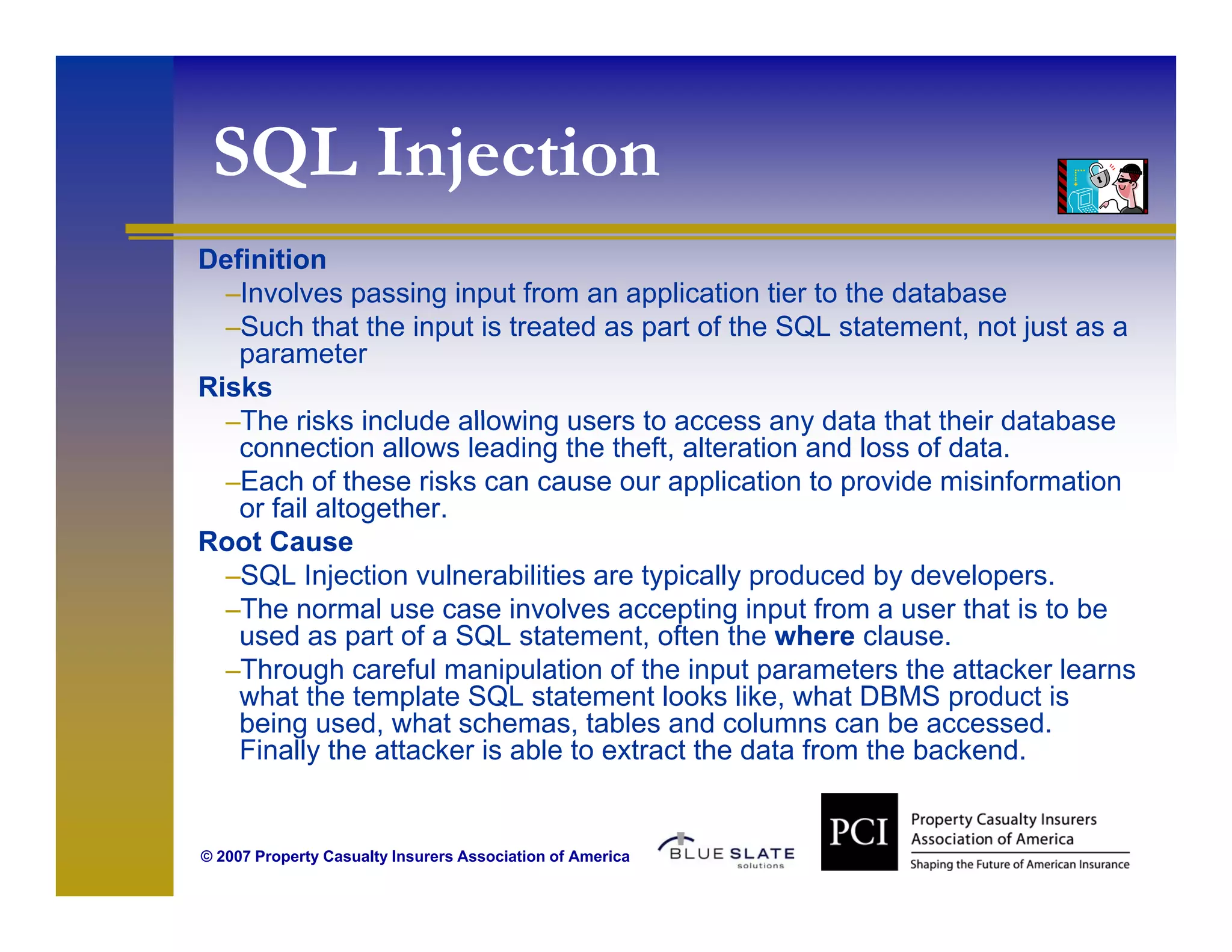 SQL Injection
  Q    jec o
Definition
  –Involves passing input from an application tier to the database
  –Such that the input is treated as part of the SQL statement, not just as a
   parameter
Risks
  –The risks include allowing users to access any data that their database
   connection allows leading the theft, alteration and loss of data.
  –Each of these risks can cause our application to provide misinformation
   or fail altogether.
Root Cause
R tC
  –SQL Injection vulnerabilities are typically produced by developers.
  –The normal use case involves accepting input from a user that is to be
   used as part of a SQL statement, often the where clause.
  –Through careful manipulation of the input parameters the attacker learns
   what the template SQL statement looks like, what DBMS product is
   being used, what schemas, tables and columns can be accessed.
   Finally the attacker is able to extract the data from the backend.


© 2007 Property Casualty Insurers Association of America
 