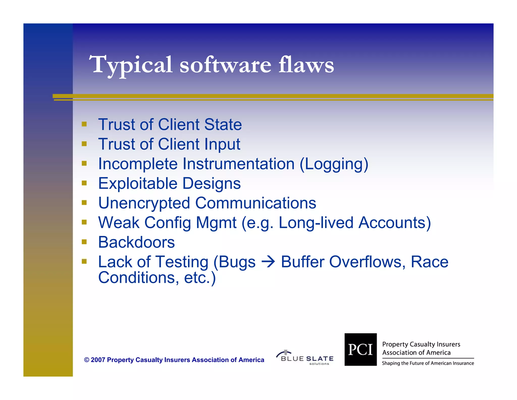 Typical software flaws
  yp

    Trust of Client State
    Trust of Client Input
    Incomplete Instrumentation (Logging)
    Exploitable Designs
    Unencrypted Communications
    Weak Config Mgmt (e g Long-lived Accounts)
                          (e.g. Long lived
    Backdoors
    Lack of Testing (Bugs       Buffer Overflows, Race
    Conditions, etc.)
    Conditions etc )



© 2007 Property Casualty Insurers Association of America
 