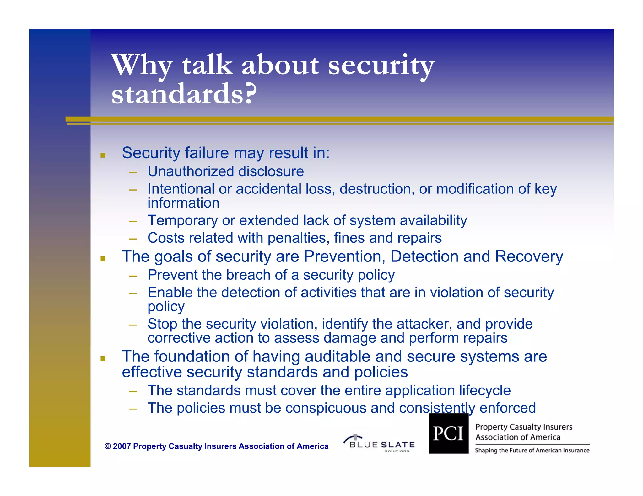 Why talk about security
 standards?
    Security failure may result in:
      – Unauthorized disclosure
      – Intentional or accidental loss, destruction, or modification of key
        information
      – T
        Temporary or extended lack of system availability
                         t d dl k f         t       il bilit
      – Costs related with penalties, fines and repairs
    The goals of security are Prevention, Detection and Recovery
      – Prevent the breach of a security policy
      – Enable the detection of activities that are in violation of security
        policy
      – Stop the security violation, identify the attacker, and provide
        corrective action to assess damage and perform repairs
    The foundation of having auditable and secure systems are
    effective security standards and policies
      – The standards must cover the entire application lifecycle
      – Th policies must b conspicuous and consistently enforced
        The li i       t be       i         d      i t tl     f   d

© 2007 Property Casualty Insurers Association of America
 