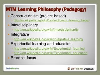 MTM Learning Philosophy (Pedagogy)
 Constructionism (project-based)
◦ http://en.wikipedia.org/wiki/Constructionism_(learning_theory)
 Interdisciplinary
◦ http://en.wikipedia.org/wiki/Interdisciplinarity
 Integrative
◦ http://en.wikipedia.org/wiki/Integrative_learning
 Experiential learning and education
◦ http://en.wikipedia.org/wiki/Experiential_learning
◦ http://en.wikipedia.org/wiki/Experiential_education
 Practical focus
 